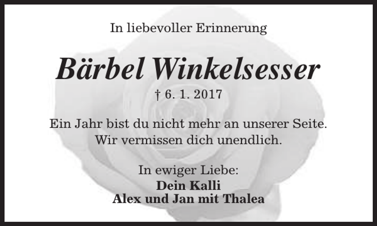 <p>In liebevoller Erinnerung</p><p>Bärbel Winkelsesser<br />† 6. 1. 2017</p><p>Ein Jahr bist du nicht mehr an unserer Seite.<br />Wir vermissen dich unendlich.<br />In ewiger Liebe:<br />Dein Kalli<br />Alex und Jan mit Thalea</p>