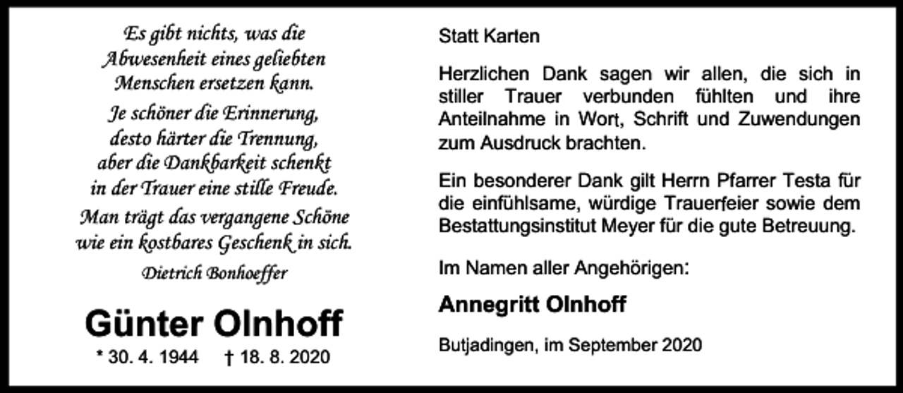 <p>Es gibt nichts, was die<br />Abwesenheit eines geliebten<br />Menschen ersetzen kann.<br />Je schöner die Erinnerung,<br />r er die Trennung,<br />desto härt<br />aber die Dankbarkeit schenkt<br />in der Trauer eine stille Freude.<br />Man trägt das vergangene Schöne<br />wie ein kostbares Geschenk in sich.<br />Dietrich Bonhoeffer</p><p>Günter Olnhoff<br />* 30. 4. 1944</p><p>† 18. 8. 2020</p><p>Statt Karrten<br />Herzlichen Dank sagen wir allen, die sich in<br />stiller Trauer verbunden fühlten und ihre<br />Anteilnahme in Wort<br />r , Schrift und Zuwendungen<br />zum Ausdruck brachten.<br />Ein besonderer Dank gilt Herrn Pfarrer Testa für<br />die einfühlsame, würdige Trauerf<br />r eier sowie dem<br />Bestattungsinstitut Meyer für die gute Betreuung.<br />Im Namen aller Angehörigen:</p><p>Annegritt Olnhoff<br />Butjadingen, im September 2020</p>