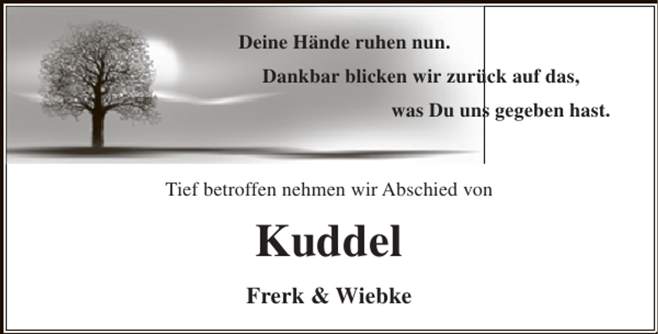 <p>Deine Hände ruhen nun.<br />Dankbar blicken wir zurück auf das,<br />ü<br />was Du uns gegeben hast.<br />s</p><p>Tief betroffen nehmen wir Abschied von</p><p>Kuddel<br />Frerk &amp; Wiebke</p>