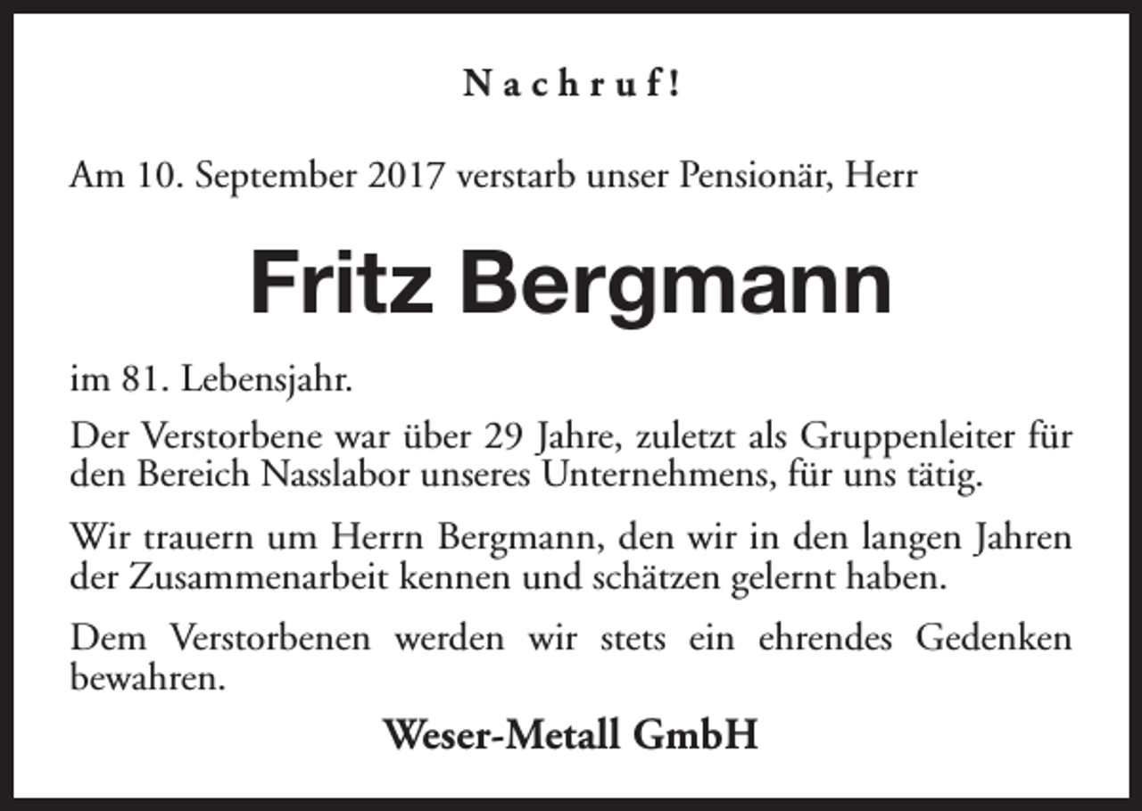 <p>Nachruf!<br />Am 10. September 2017 verstarb unser Pensionär, Herr</p><p>Fritz Bergmann<br />im 81. Lebensjahr.<br />Der Verstorbene war über 29 Jahre, zuletzt als Gruppenleiter für<br />den Bereich Nasslabor unseres Unternehmens, für uns tätig.<br />Wir trauern um Herrn Bergmann, den wir in den langen Jahren<br />der Zusammenarbeit kennen und schätzen gelernt haben.<br />Dem Verstorbenen werden wir stets ein ehrendes Gedenken<br />bewahren.</p><p>Weser-Metall GmbH</p>