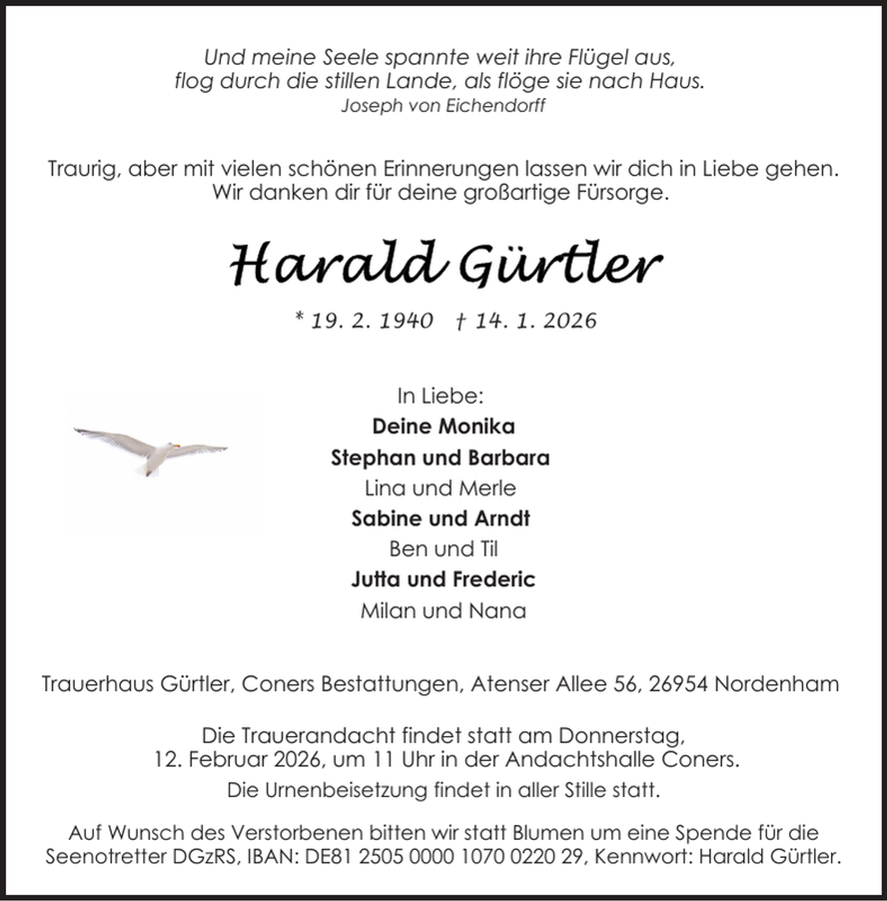 <p>Und meine Seele spannte weit ihre Flügel aus,<br />flog durch die stillen Lande, als flöge sie nach Haus.<br />Joseph von Eichendorff</p>
<p>Traurig, aber mit vielen schönen Erinnerungen lassen wir dich in Liebe gehen.<br />Wir danken dir für deine großartige Fürsorge.</p>
<p>* 19. 2. 1940</p>
<p>† 14. 1. 2026</p>
<p>In Liebe:<br />Deine Monika<br />Stephan und Barbara<br />Lina und Merle<br />Sabine und Arndt<br />Ben und Til<br />Jutta und Frederic<br />Milan und Nana<br />Trauerhaus Gürtler, Coners Bestattungen, Atenser Allee 56, 26954 Nordenham<br />Die Trauerandacht findet statt am Donnerstag,<br />12. Februar 2026, um 11 Uhr in der Andachtshalle Coners.<br />Die Urnenbeisetzung findet in aller Stille statt.<br />Auf Wunsch des Verstorbenen bitten wir statt Blumen um eine Spende für die<br />Seenotretter DGzRS, IBAN: DE81 2505 0000 107220 29, Kennwort: Harald Gürtler.</p>