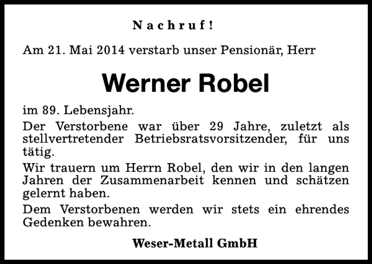 <p>Nachruf!<br />Am 21. Mai 2014 verstarb unser Pensionär, Herr</p><p>Werner Robel<br />im 89. Lebensjahr.<br />Der Verstorbene war über 29 Jahre, zuletzt als<br />stellvertretender Betriebsratsvorsitzender, für uns<br />tätig.<br />Wir trauern um Herrn Robel, den wir in den langen<br />Jahren der Zusammenarbeit kennen und schätzen<br />gelernt haben.<br />Dem Verstorbenen werden wir stets ein ehrendes<br />Gedenken bewahren.<br />Weser-Metall GmbH</p>
