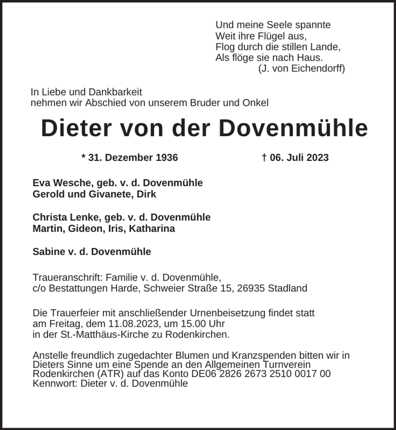 <p>Und meine Seele spannte<br />Weit ihre Flügel aus,<br />Flog durch die stillen Lande,<br />Als flöge sie nach Haus.<br />(J. von Eichendorff)<br />In Liebe und Dankbarkeit<br />nehmen wir Abschied von unserem Bruder und Onkel</p><p>Dieter von der Dovenmühle<br />* 31. Dezember 1936</p><p>† 06. Juli 2023</p><p>Eva Wesche, geb. v. d. Dovenmühle<br />Gerold und Givanete, Dirk<br />Christa Lenke, geb. v. d. Dovenmühle<br />Martin, Gideon, Iris, Katharina<br />Sabine v. d. Dovenmühle<br />Traueranschrift: Familie v. d. Dovenmühle,<br />c/o Bestattungen Harde, Schweier Straße 15, 26935 Stadland<br />Die Trauerfeier mit anschließender Urnenbeisetzung findet statt<br />am Freitag, dem 11.08.2023, um 15.00 Uhr<br />in der St.-Matthäus-Kirche zu Rodenkirchen.<br />Anstelle freundlich zugedachter Blumen und Kranzspenden bitten wir in<br />Dieters Sinne um eine Spende an den Allgemeinen Turnverein<br />Rodenkirchen (ATR) auf das Konto DE06 2873 251017 00<br />Kennwort: Dieter v. d. Dovenmühle</p>