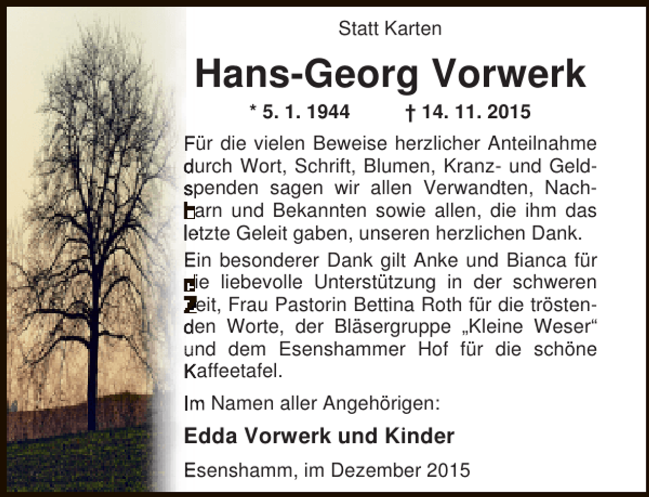 <p>Statt Karten</p><p>Hans-Georg Vorwerk<br />* 5. 1. 1944</p><p> 14. 11. 2015</p><p>Für die vielen Beweise herzlicher Anteilnahme<br />durch Wort, Schrift, Blumen, Kranz- und Geldspenden sagen wir allen Verwandten, Nacharn und Bekannten sowie allen, die ihm das<br />l tzte Geleit gaben, unseren herzlichen Dank.<br />Ein besonderer Dank gilt Anke und Bianca für<br />ie liebevolle Unterstützung in der schweren<br />eit, Frau Pastorin Bettina Roth für die tröstenden Worte, der Bläsergruppe Kleine Weser<br />nd dem Esenshammer Hof für die schöne<br />Kaffeetafel.<br />I</p><p>Namen aller Angehörigen:</p><p>Edda Vorwerk und Kinder<br />Esenshamm, im Dezember 2015</p>