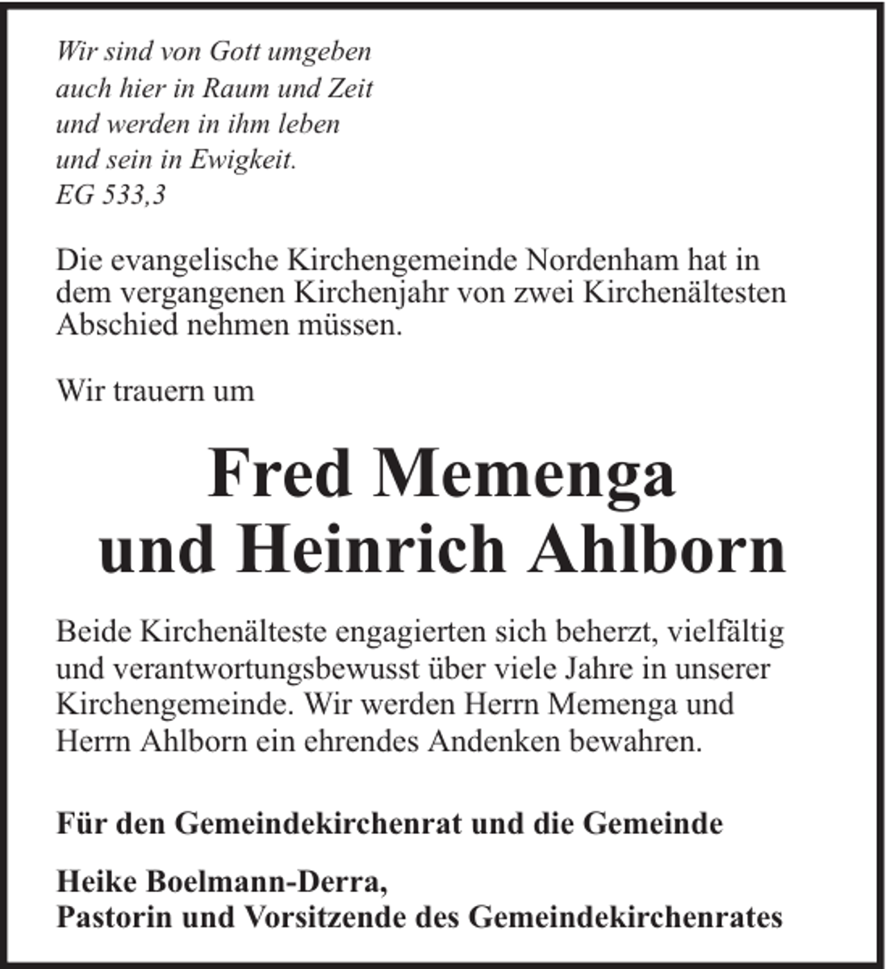 <p>Wir sind von Gott umgeben<br />auch hier in Raum und Zeit<br />und werden in ihm leben<br />und sein in Ewigkeit.<br />EG 533,3</p><p>Die evangelische Kirchengemeinde Nordenham hat in<br />dem vergangenen Kirchenjahr von zwei Kirchenältesten<br />Abschied nehmen müssen.<br />Wir trauern um</p><p>Fred Memenga<br />und Heinrich Ahlborn<br />Beide Kirchenälteste engagierten sich beherzt, vielfältig<br />und verantwortungsbewusst über viele Jahre in unserer<br />Kirchengemeinde. Wir werden Herrn Memenga und<br />Herrn Ahlborn ein ehrendes Andenken bewahren.<br />Für den Gemeindekirchenrat und die Gemeinde<br />Heike Boelmann-Derra,<br />Pastorin und Vorsitzende des Gemeindekirchenrates</p>