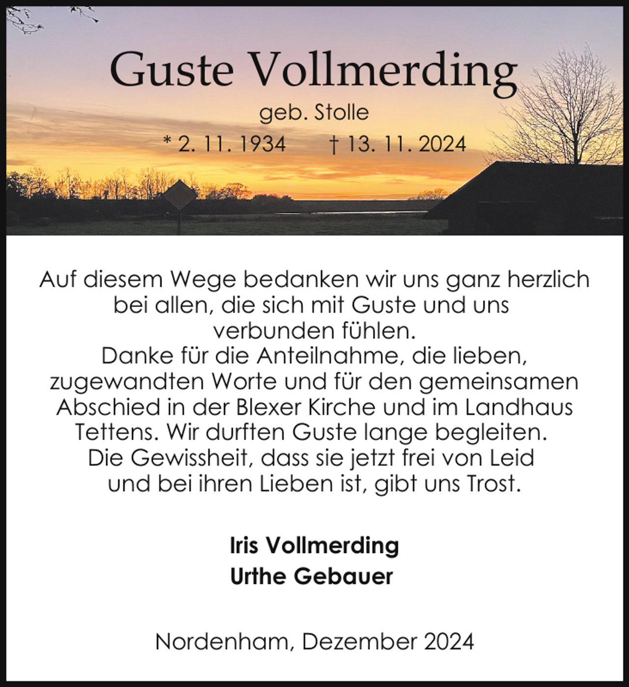 <p>Guste Vollmerding<br />geb. Stolle<br />* 2. 11. 1934<br />† 13. 11. 2024</p><p>Auf diesem Wege bedanken wir uns ganz herzlich<br />bei allen, die sich mit Guste und uns<br />verbunden fühlen.<br />Danke für die Anteilnahme, die lieben,<br />zugewandten Worte und für den gemeinsamen<br />Abschied in der Blexer Kirche und im Landhaus<br />Tettens. Wir durften Guste lange begleiten.<br />Die Gewissheit, dass sie jetzt frei von Leid<br />und bei ihren Lieben ist, gibt uns Trost.<br />Iris Vollmerding<br />Urthe Gebauer<br />Nordenham, Dezember 2024</p>