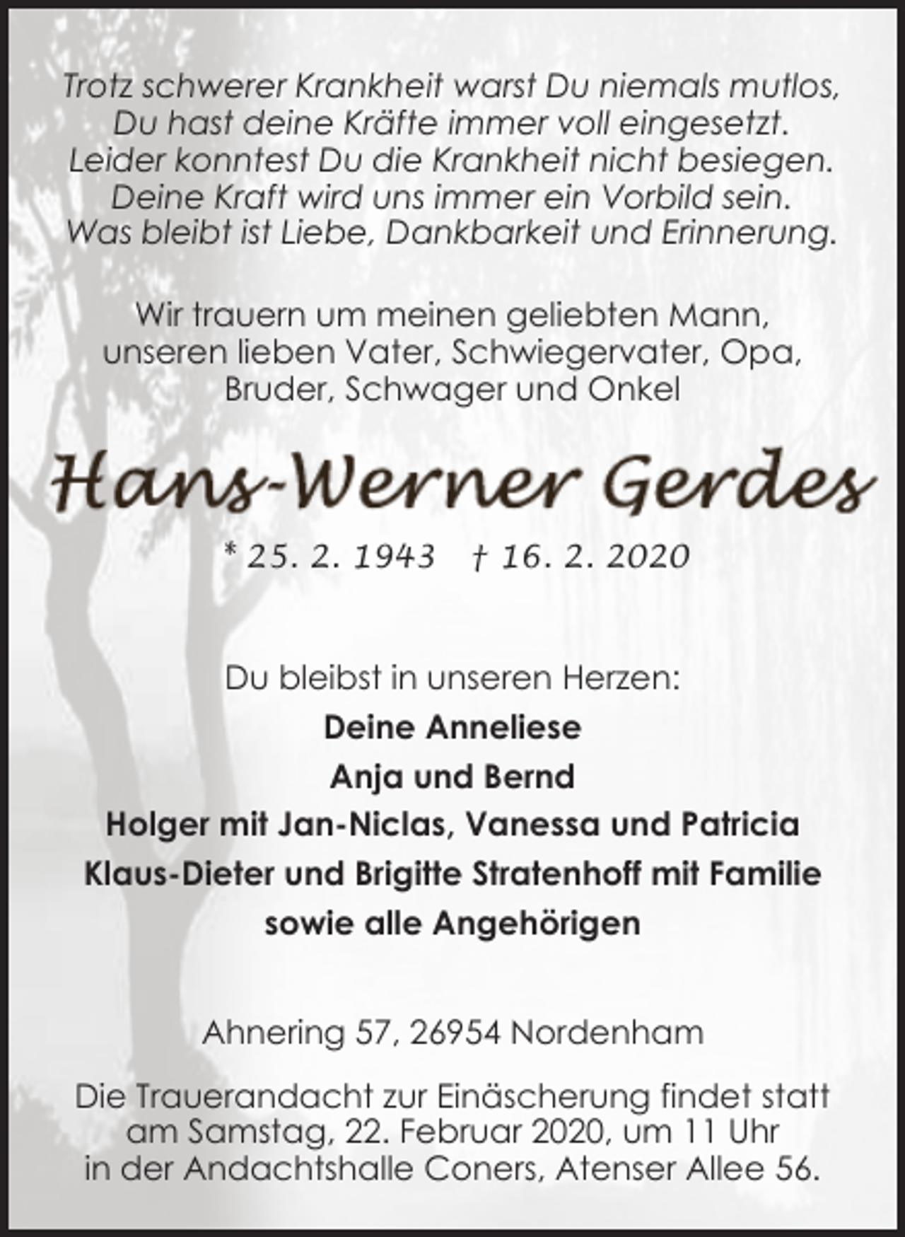 <p>Trotz schwerer Krankheit warst Du niemals mutlos,<br />Du hast deine Kräfte immer voll eingesetzt.<br />Leider konntest Du die Krankheit nicht besiegen.<br />Deine Kraft wird uns immer ein Vorbild sein.<br />Was bleibt ist Liebe, Dankbarkeit und Erinnerung.<br />Wir trauern um meinen geliebten Mann,<br />unseren lieben Vater, Schwiegervater, Opa,<br />Bruder, Schwager und Onkel</p><p>* 25. 2. 1943</p><p>† 16. 2. 2020</p><p>Du bleibst in unseren Herzen:<br />Deine Anneliese<br />Anja und Bernd<br />Holger mit Jan-Niclas, Vanessa und Patricia<br />Klaus-Dieter und Brigitte Stratenhoff mit Familie<br />sowie alle Angehörigen<br />Ahnering 57, 26954 Nordenham<br />Die Trauerandacht zur Einäscherung findet statt<br />am Samstag, 22. Februar 2020, um 11 Uhr<br />in der Andachtshalle Coners, Atenser Allee 56.</p>