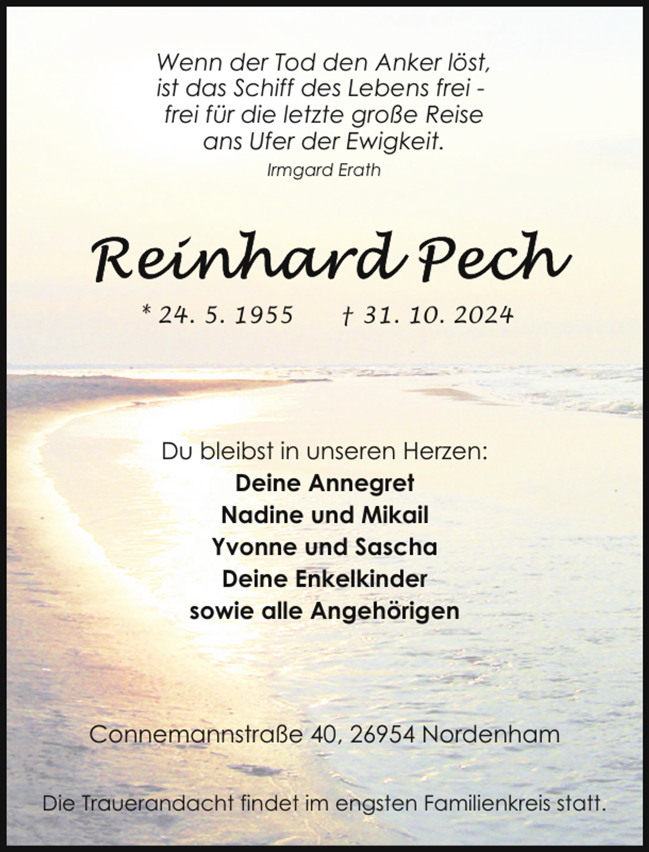 <p>Wenn der Tod den Anker löst,<br />ist das Schiff des Lebens frei frei für die letzte große Reise<br />ans Ufer der Ewigkeit.<br />Irmgard Erath</p>
<p>* 24. 5. 1955</p>
<p>† 31. 10. 2024</p>
<p>Du bleibst in unseren Herzen:<br />Deine Annegret<br />Nadine und Mikail<br />Yvonne und Sascha<br />Deine Enkelkinder<br />sowie alle Angehörigen</p>
<p>Connemannstraße 40, 26954 Nordenham<br />Die Trauerandacht findet im engsten Familienkreis statt.</p>
