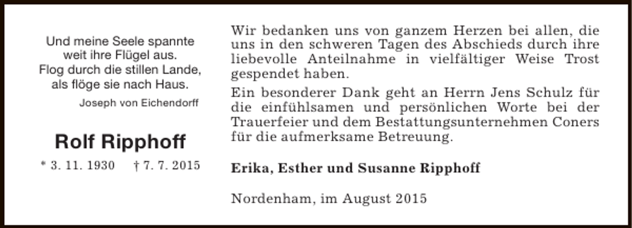 <p>Und meine Seele spannte<br />weit ihre Flügel aus.<br />Flog durch die stillen Lande,<br />als flöge sie nach Haus.<br />Joseph von Eichendorff</p><p>Rolf Ripphoff<br />* 3. 11. 1930</p><p>† 7. 7. 2015</p><p>Wir bedanken uns von ganzem Herzen bei allen, die<br />uns in den schweren Tagen des Abschieds durch ihre<br />liebevolle Anteilnahme in vielfältiger Weise Trost<br />gespendet haben.<br />Ein besonderer Dank geht an Herrn Jens Schulz für<br />die einfühlsamen und persönlichen Worte bei der<br />Trauerfeier und dem Bestattungsunternehmen Coners<br />für die aufmerksame Betreuung.<br />Erika, Esther und Susanne Ripphoff<br />Nordenham, im August 2015</p>