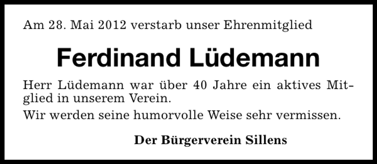 <p>Am 28. Mai 2012 verstarb unser Ehrenmitglied</p><p>Ferdinand Lüdemann<br />Herr Lüdemann war über 40 Jahre ein aktives Mitglied in unserem Verein.<br />Wir werden seine humorvolle Weise sehr vermissen.<br />Der Bürgerverein Sillens</p>