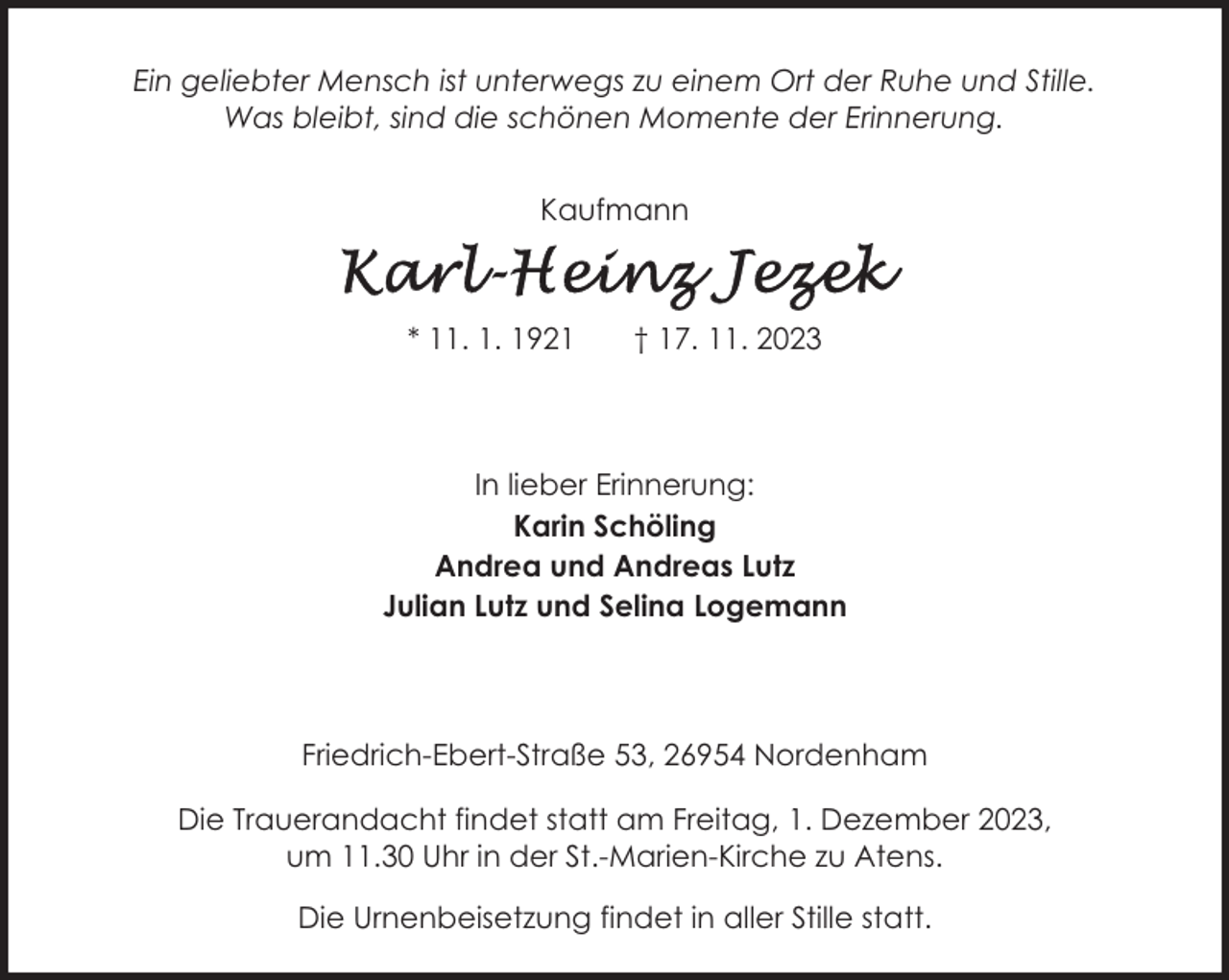 <p>Ein geliebter Mensch ist unterwegs zu einem Ort der Ruhe und Stille.<br />Was bleibt, sind die schönen Momente der Erinnerung.<br />Kaufmann</p><p>* 11. 1. 1921</p><p>† 17. 11. 2023</p><p>In lieber Erinnerung:<br />Karin Schöling<br />Andrea und Andreas Lutz<br />Julian Lutz und Selina Logemann</p><p>Friedrich-Ebert-Straße 53, 26954 Nordenham<br />Die Trauerandacht findet statt am Freitag, 1. Dezember 2023,<br />um 11.30 Uhr in der St.-Marien-Kirche zu Atens.<br />Die Urnenbeisetzung findet in aller Stille statt.</p>