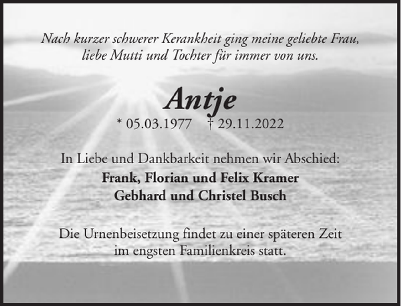<p>Nach kurzer schwerer Kerankheit ging meine geliebte Frau,<br />liebe Mutti und Tochter für immer von uns.</p><p>Antje</p><p>* 05.03.1977 † 29.11.2022<br />In Liebe und Dankbarkeit nehmen wir Abschied:<br />Frank, Florian und Felix Kramer<br />Gebhard und Christel Busch<br />Die Urnenbeisetzung findet zu einer späteren Zeit<br />im engsten Familienkreis statt.</p>