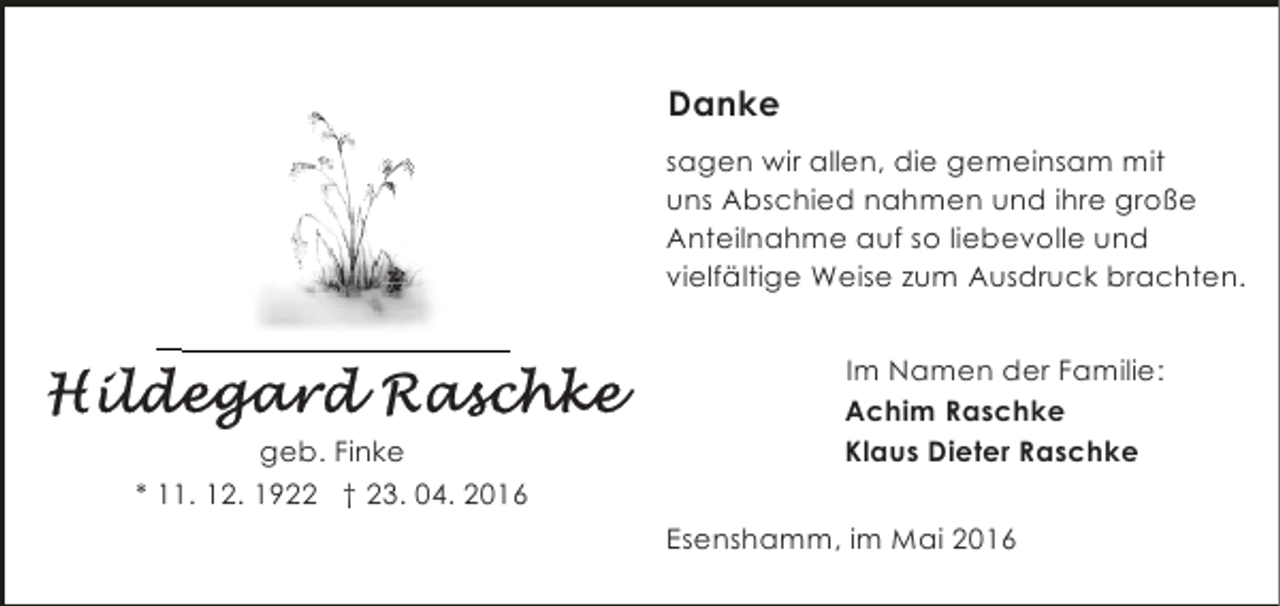 <p>Danke<br />sagen wir allen, die gemeinsam mit<br />uns Abschied nahmen und ihre große<br />Anteilnahme auf so liebevolle und<br />vielfältige Weise zum Ausdruck brachten.</p><p>geb. Finke<br />* 11. 12. 1922 † 23. 04. 2016</p><p>Im Namen der Familie:<br />Achim Raschke<br />Klaus Dieter Raschke<br />Esenshamm, im Mai 2016</p>