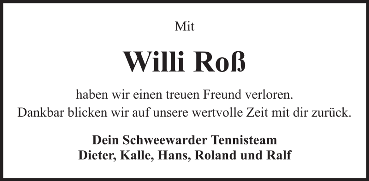 <p>Mit</p><p>Willi Roß<br />haben wir einen treuen Freund verloren.<br />Dankbar blicken wir auf unsere wertvolle Zeit mit dir zurück.<br />Dein Schweewarder Tennisteam<br />Dieter, Kalle, Hans, Roland und Ralf</p>
