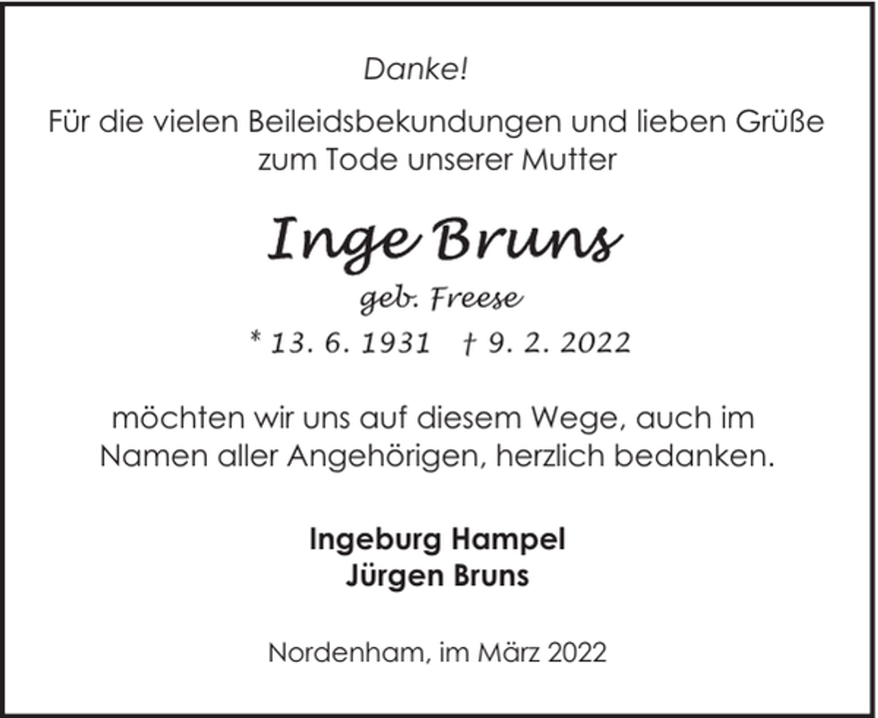 <p>Danke!<br />Für die vielen Beileidsbekundungen und lieben Grüße<br />zum Tode unserer Mutter</p><p>geb. Freese<br />* 13. 6. 1931</p><p>† 9. 2. 2022</p><p>möchten wir uns auf diesem Wege, auch im<br />Namen aller Angehörigen, herzlich bedanken.<br />Ingeburg Hampel<br />Jürgen Bruns<br />Nordenham, im März 2022</p>