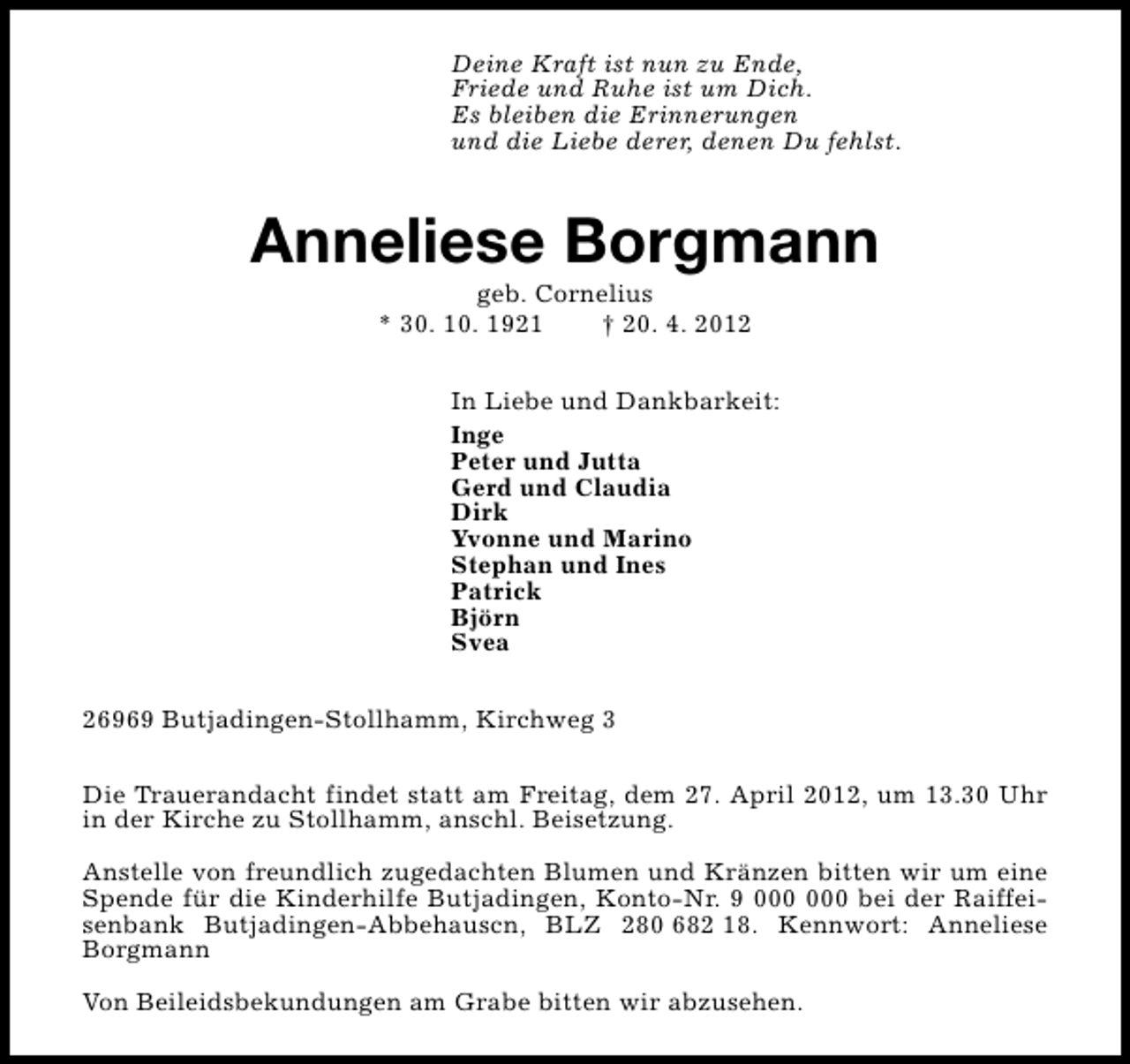 <p>Deine Kraft ist nun zu Ende,<br />Friede und Ruhe ist um Dich.<br />Es bleiben die Erinnerungen<br />und die Liebe derer, denen Du fehlst.</p><p>Anneliese Borgmann<br />geb. Cornelius<br />* 30. 10. 1921<br />† 20. 4. 2012</p><p>In Liebe und Dankbarkeit:<br />Inge<br />Peter und Jutta<br />Gerd und Claudia<br />Dirk<br />Yvonne und Marino<br />Stephan und Ines<br />Patrick<br />Björn<br />Svea<br />26969 Butjadingen-Stollhamm, Kirchweg 3<br />Die Trauerandacht findet statt am Freitag, dem 27. April 2012, um 13.30 Uhr<br />in der Kirche zu Stollhamm, anschl. Beisetzung.<br />Anstelle von freundlich zugedachten Blumen und Kränzen bitten wir um eine<br />Spende für die Kinderhilfe Butjadingen, Konto-Nr. 9 bei der Raiffeisenbank Butjadingen-Abbehauscn, BLZ 280 682 18. Kennwort: Anneliese<br />Borgmann<br />Von Beileidsbekundungen am Grabe bitten wir abzusehen.</p>