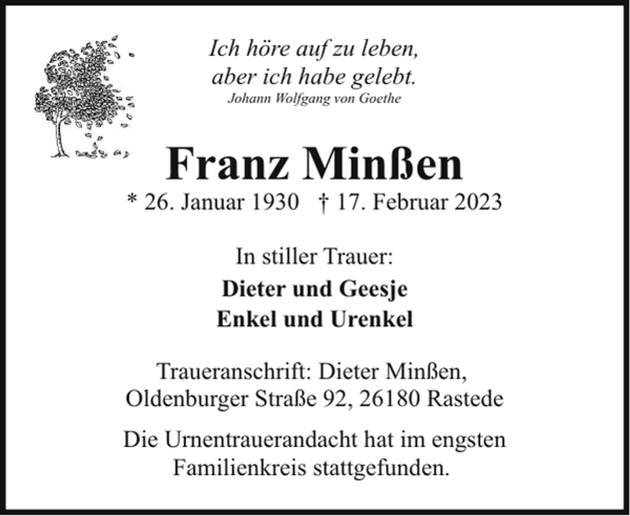 <p>Ich höre auf zu leben,<br />aber ich habe gelebt.<br />Johann Wolfgang von Goethe</p><p>Franz Minßen</p><p>* 26. Januar 1930 † 17. Februar 2023<br />In stiller Trauer:<br />Dieter und Geesje<br />Enkel und Urenkel<br />Traueranschrift: Dieter Minßen,<br />Oldenburger Straße 92, 26180 Rastede<br />Die Urnentrauerandacht hat im engsten<br />Familienkreis stattgefunden.</p>