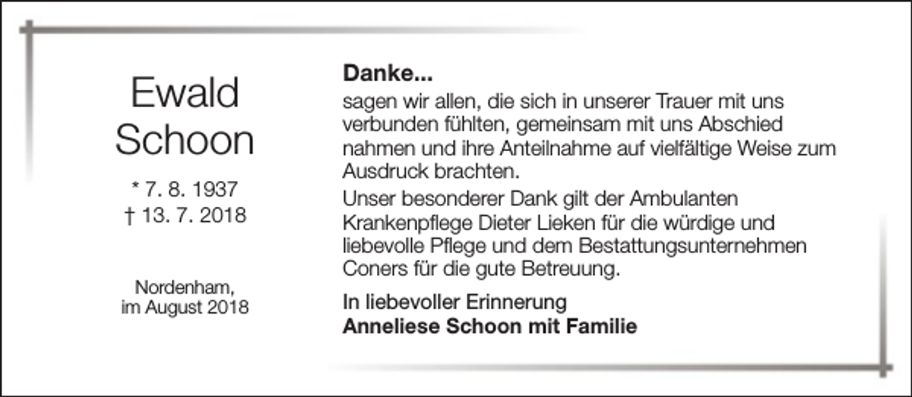 <p>Ewald<br />Schoon<br />* 7. 8. 1937<br />† 13. 7. 2018<br />Nordenham,<br />im August 2018</p><p>Danke...</p><p>sagen wir allen, die sich in unserer Trauer mit uns<br />verbunden fühlten, gemeinsam mit uns Abschied<br />nahmen und ihre Anteilnahme auf vielfältige Weise zum<br />Ausdruck brachten.<br />Unser besonderer Dank gilt der Ambulanten<br />Krankenpflege Dieter Lieken für die würdige und<br />liebevolle Pflege und dem Bestattungsunternehmen<br />Coners für die gute Betreuung.<br />In liebevoller Erinnerung<br />Anneliese Schoon mit Familie</p>