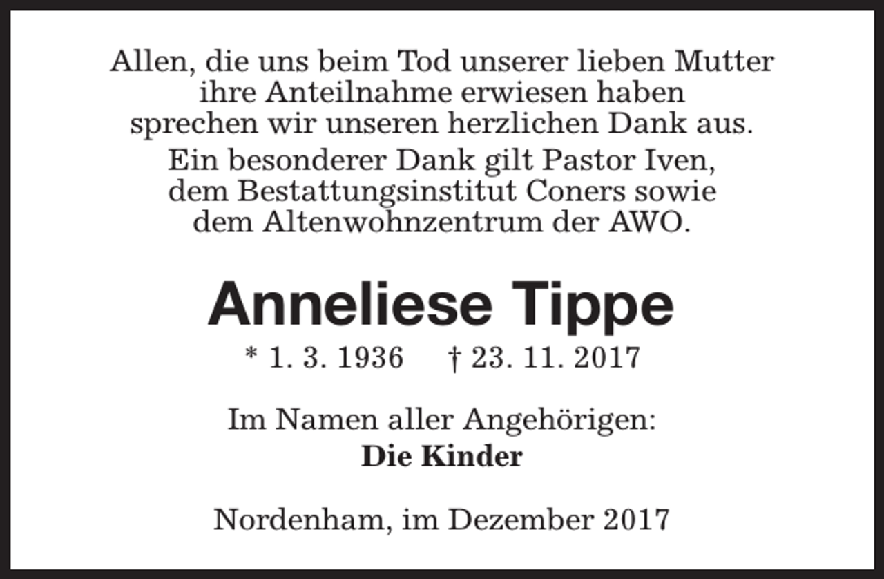 <p>Allen, die uns beim Tod unserer lieben Mutter<br />ihre Anteilnahme erwiesen haben<br />sprechen wir unseren herzlichen Dank aus.<br />Ein besonderer Dank gilt Pastor Iven,<br />dem Bestattungsinstitut Coners sowie<br />dem Altenwohnzentrum der AWO.</p><p>Anneliese Tippe<br />* 1. 3. 1936</p><p>† 23. 11. 2017</p><p>Im Namen aller Angehörigen:<br />Die Kinder<br />Nordenham, im Dezember 2017</p>