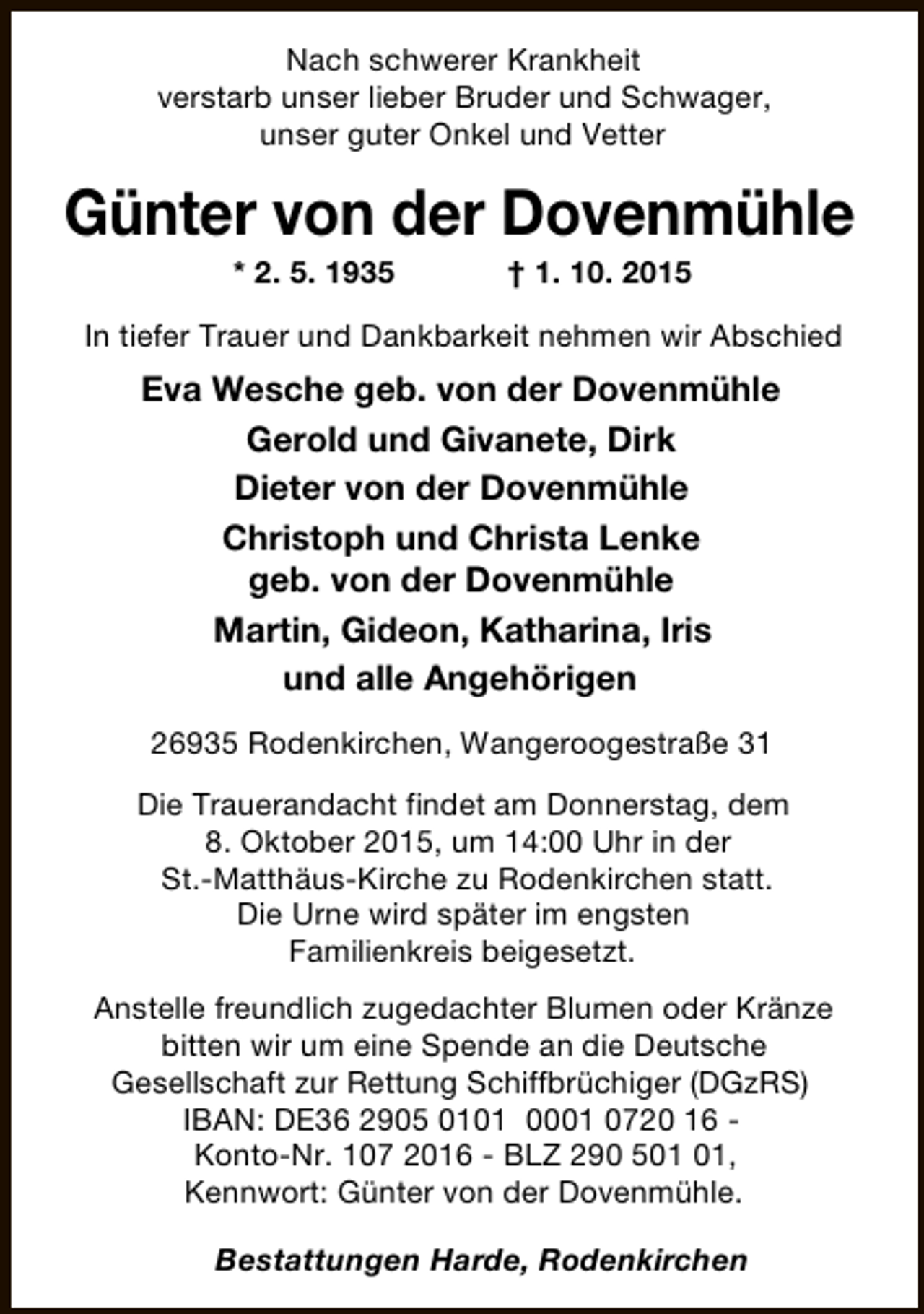 <p>Nach schwerer Krankheit<br />verstarb unser lieber Bruder und Schwager,<br />unser guter Onkel und Vetter</p><p>Günter von der Dovenmühle<br />* 2. 5. 1935</p><p>† 1. 10. 2015</p><p>In tiefer Trauer und Dankbarkeit nehmen wir Abschied</p><p>Eva Wesche geb. von der Dovenmühle<br />Gerold und Givanete, Dirk<br />Dieter von der Dovenmühle<br />Christoph und Christa Lenke<br />geb. von der Dovenmühle<br />Martin, Gideon, Katharina, Iris<br />und alle Angehörigen<br />26935 Rodenkirchen, Wangeroogestraße 31<br />Die Trauerandacht findet am Donnerstag, dem<br />8. Oktober 2015, um 14:00 Uhr in der<br />St.-Matthäus-Kirche zu Rodenkirchen statt.<br />Die Urne wird später im engsten<br />Familienkreis beigesetzt.<br />Anstelle freundlich zugedachter Blumen oder Kränze<br />bitten wir um eine Spende an die Deutsche<br />Gesellschaft zur Rettung Schiffbrüchiger (DGzRS)<br />IBAN: DE36 2905 0101 0001 0720 16 Konto-Nr. 107 2016 - BLZ 290 5,<br />Kennwort: Günter von der Dovenmühle.<br />Bestattungen Harde, Rodenkirchen</p>
