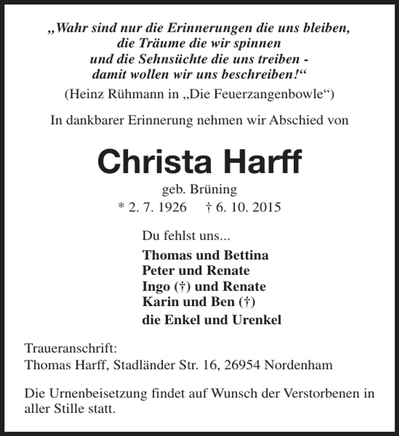 <p>„Wahr sind nur die Erinnerungen die uns bleiben,<br />die Träume die wir spinnen<br />und die Sehnsüchte die uns treiben damit wollen wir uns beschreiben!“<br />(Heinz Rühmann in „Die Feuerzangenbowle“)<br />In dankbarer Erinnerung nehmen wir Abschied von</p><p>Christa Harff<br />geb. Brüning<br />* 2. 7. 1926 † 6. 10. 2015</p><p>Du fehlst uns...<br />Thomas und Bettina<br />Peter und Renate<br />Ingo (†) und Renate<br />Karin und Ben (†)<br />die Enkel und Urenkel<br />Traueranschrift:<br />Thomas Harff, Stadländer Str. 16, 26954 Nordenham<br />Die Urnenbeisetzung findet auf Wunsch der Verstorbenen in<br />aller Stille statt.</p>