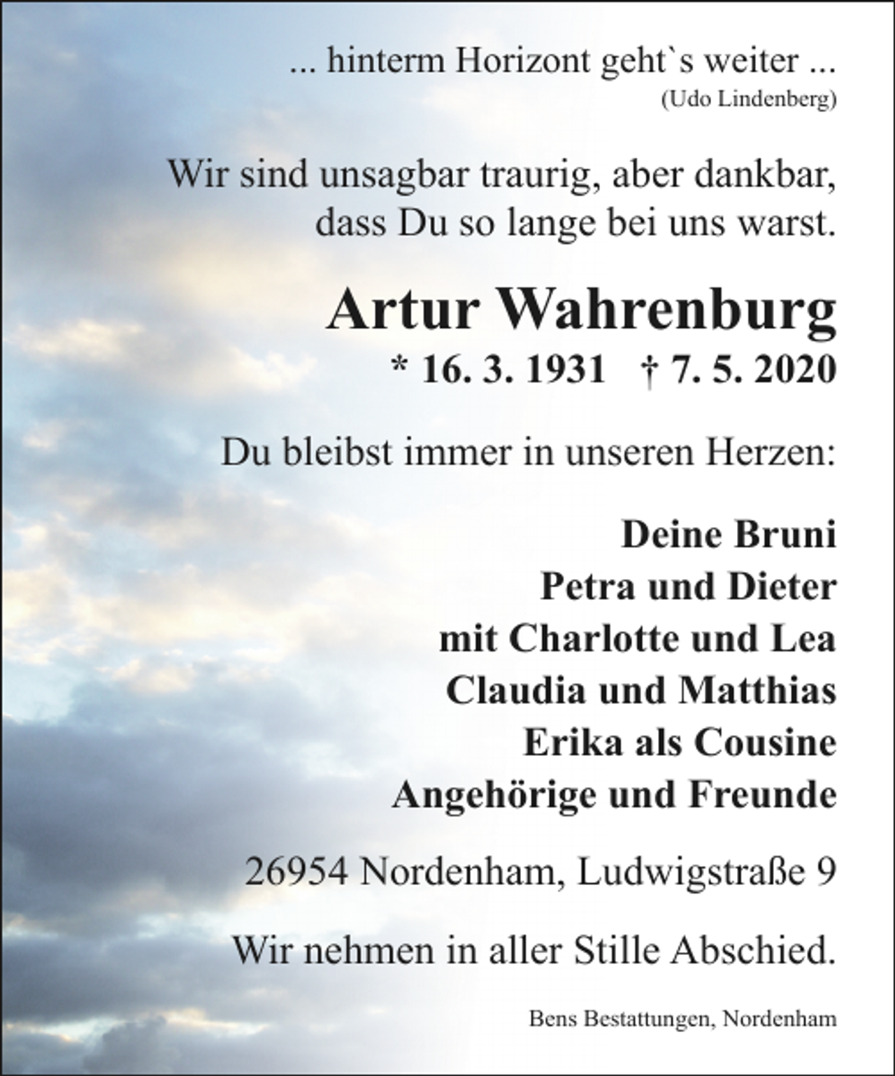 <p>... hinterm Horizont geht`s weiter ...</p><p>(Udo Lindenberg)</p><p>Wir sind unsagbar traurig, aber dankbar,<br />dass Du so lange bei uns warst.</p><p>Artur Wahrenburg</p><p>* 16. 3. 1931 † 7. 5. 2020</p><p>Du bleibst immer in unseren Herzen:<br />Deine Bruni<br />Petra und Dieter<br />mit Charlotte und Lea<br />Claudia und Matthias<br />Erika als Cousine<br />Angehörige und Freunde<br />26954 Nordenham, Ludwigstraße 9<br />Wir nehmen in aller Stille Abschied.<br />Bens Bestattungen, Nordenham</p>
