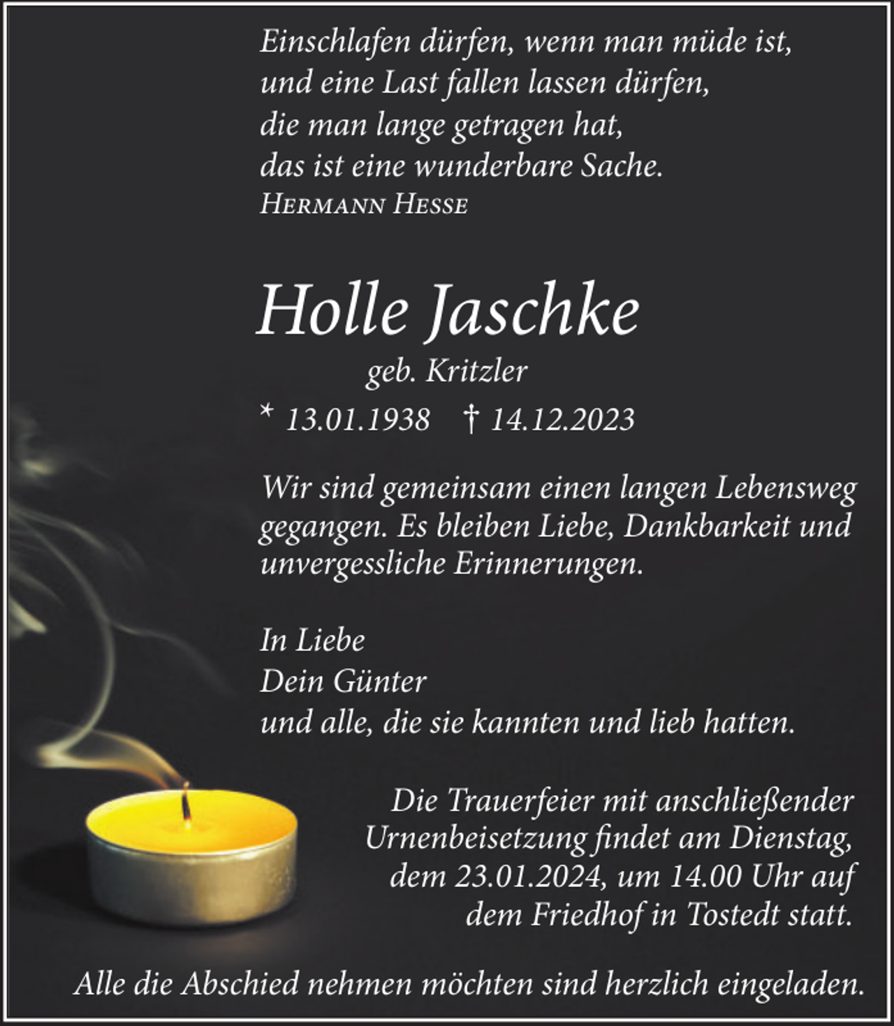 <p>Einschlafen dürfen, wenn man müde ist,<br />und eine Last fallen lassen dürfen,<br />die man lange getragen hat,<br />das ist eine wunderbare Sache.<br />Hermann Hesse</p><p>Holle Jaschke<br />geb. Kritzler<br />* 13.01.1938 † 14.12.2023<br />Wir sind gemeinsam einen langen Lebensweg<br />gegangen. Es bleiben Liebe, Dankbarkeit und<br />unvergessliche Erinnerungen.<br />In Liebe<br />Dein Günter<br />und alle, die sie kannten und lieb hatten.<br />Die Trauerfeier mit anschließender<br />Urnenbeisetzung findet am Dienstag,<br />dem 23.01.2024, um 14.00 Uhr auf<br />dem Friedhof in Tostedt statt.<br />Alle die Abschied nehmen möchten sind herzlich eingeladen.</p>