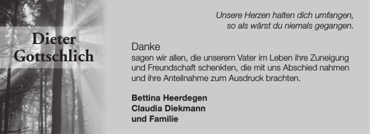 <p>Dieter<br />Gottschlich</p><p>Unsere Herzen halten dich umfangen,<br />so als wärst du niemals gegangen.</p><p>Danke</p><p>sagen wir allen, die unserem Vater im Leben ihre Zuneigung<br />und Freundschaft schenkten, die mit uns Abschied nahmen<br />und ihre Anteilnahme zum Ausdruck brachten.<br />Bettina Heerdegen<br />Claudia Diekmann<br />und Familie</p>