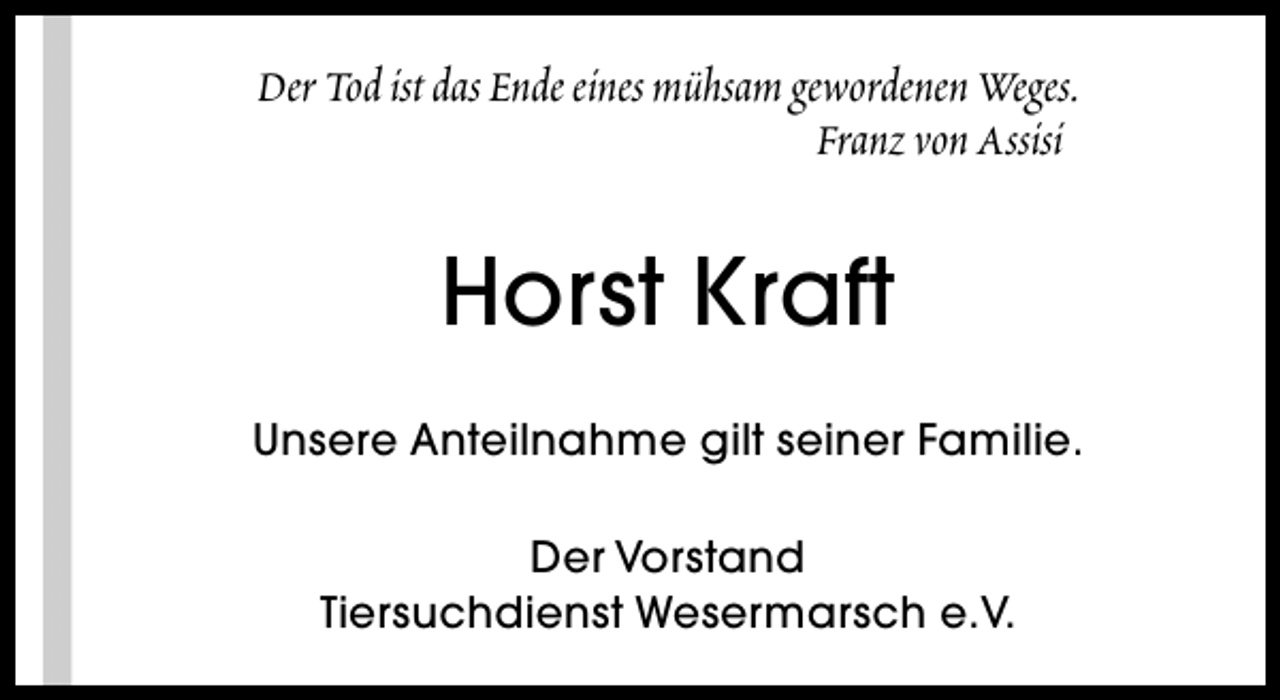 <p>Der Tod ist das Ende eines mühsam gewordenen Weges.<br />Franz von Assisi</p><p>Horst Kraft<br />Unsere Anteilnahme gilt seiner Familie.<br />Der Vorstand<br />Tiersuchdienst Wesermarsch e.V.</p>