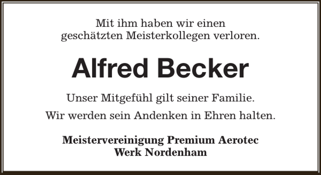 <p>Mit ihm haben wir einen<br />geschätzten Meisterkollegen verloren.</p><p>Alfred Becker<br />Unser Mitgefühl gilt seiner Familie.<br />Wir werden sein Andenken in Ehren halten.<br />Meistervereinigung Premium Aerotec<br />Werk Nordenham</p>