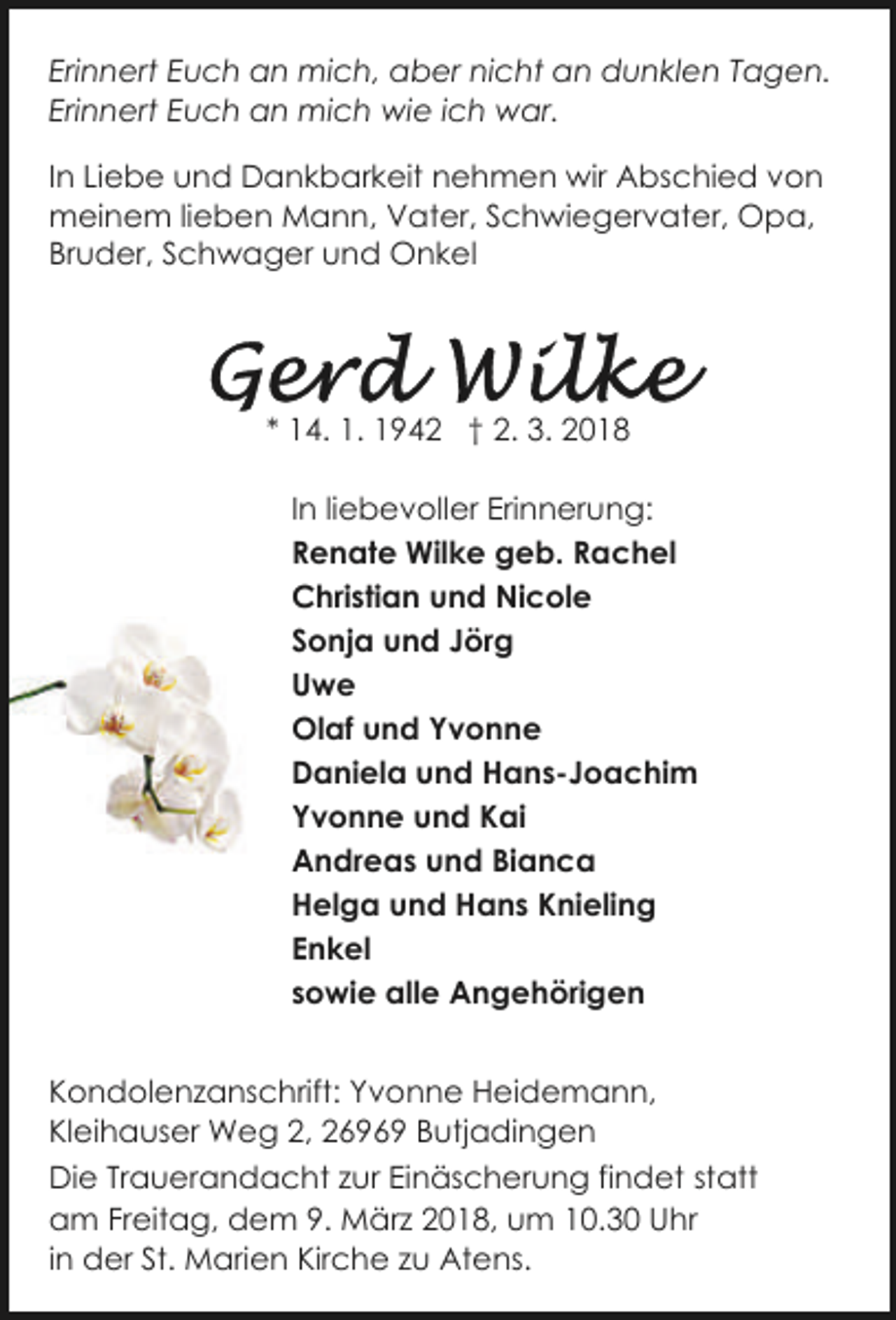 <p>Erinnert Euch an mich, aber nicht an dunklen Tagen.<br />Erinnert Euch an mich wie ich war.<br />In Liebe und Dankbarkeit nehmen wir Abschied von<br />meinem lieben Mann, Vater, Schwiegervater, Opa,<br />Bruder, Schwager und Onkel</p><p>* 14. 1. 1942 † 2. 3. 2018<br />In liebevoller Erinnerung:<br />Renate Wilke geb. Rachel<br />Christian und Nicole<br />Sonja und Jörg<br />Uwe<br />Olaf und Yvonne<br />Daniela und Hans-Joachim<br />Yvonne und Kai<br />Andreas und Bianca<br />Helga und Hans Knieling<br />Enkel<br />sowie alle Angehörigen<br />Kondolenzanschrift: Yvonne Heidemann,<br />Kleihauser Weg 2, 26969 Butjadingen<br />Die Trauerandacht zur Einäscherung findet statt<br />am Freitag, dem 9. März 2018, um 10.30 Uhr<br />in der St. Marien Kirche zu Atens.</p>