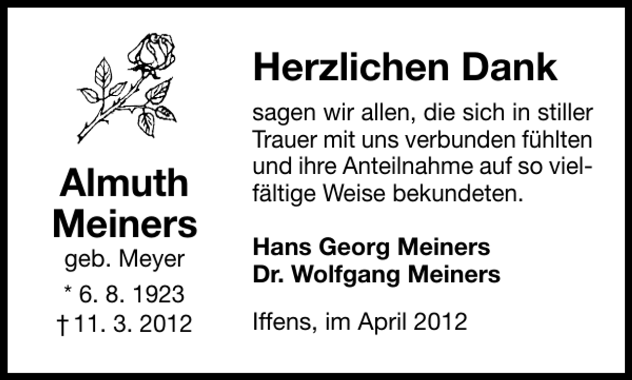 <p>Herzlichen Dank<br />Almuth<br />Meiners<br />geb. Meyer<br />* 6. 8. 1923<br />† 11. 3. 2012</p><p>sagen wir allen, die sich in stiller<br />Trauer mit uns verbunden fühlten<br />und ihre Anteilnahme auf so vielfältige Weise bekundeten.<br />Hans Georg Meiners<br />Dr. Wolfgang Meiners<br />Iffens, im April 2012</p>