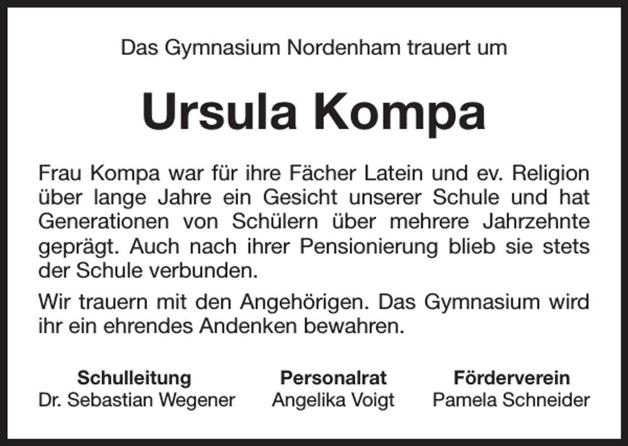 <p>Das Gymnasium Nordenham trauert um</p><p>Ursula Kompa<br />Frau Kompa war für ihre Fächer Latein und ev. Religion<br />über lange Jahre ein Gesicht unserer Schule und hat<br />Generationen von Schülern über mehrere Jahrzehnte<br />geprägt. Auch nach ihrer Pensionierung blieb sie stets<br />der Schule verbunden.<br />Wir trauern mit den Angehörigen. Das Gymnasium wird<br />ihr ein ehrendes Andenken bewahren.<br />Schulleitung<br />Dr. Sebastian Wegener</p><p>Personalrat<br />Angelika Voigt</p><p>Förderverein<br />Pamela Schneider</p>
