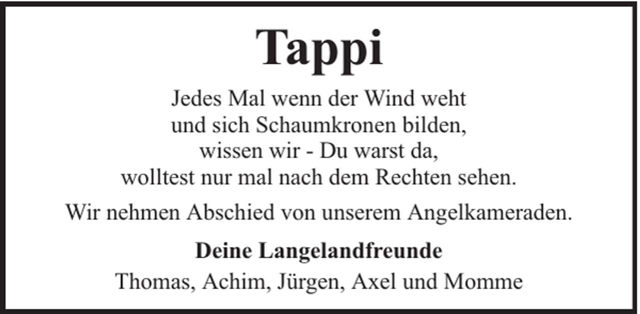 <p>Tappi<br />Jedes Mal wenn der Wind weht<br />und sich Schaumkronen bilden,<br />wissen wir - Du warst da,<br />wolltest nur mal nach dem Rechten sehen.<br />Wir nehmen Abschied von unserem Angelkameraden.<br />Deine Langelandfreunde<br />Thomas, Achim, Jürgen, Axel und Momme</p>