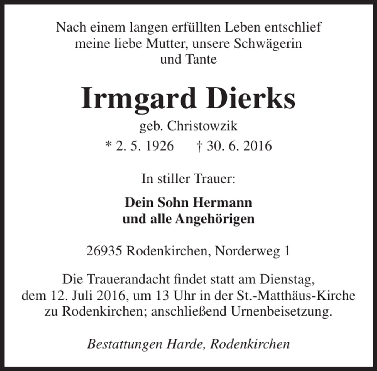 <p>Nach einem langen erfüllten Leben entschlief<br />meine liebe Mutter, unsere Schwägerin<br />und Tante</p><p>Irmgard Dierks<br />geb. Christowzik<br />* 2. 5. 1926<br />† 30. 6. 2016<br />In stiller Trauer:<br />Dein Sohn Hermann<br />und alle Angehörigen<br />26935 Rodenkirchen, Norderweg 1<br />Die Trauerandacht findet statt am Dienstag,<br />dem 12. Juli 2016, um 13 Uhr in der St.-Matthäus-Kirche<br />zu Rodenkirchen; anschließend Urnenbeisetzung.<br />Bestattungen Harde, Rodenkirchen</p>