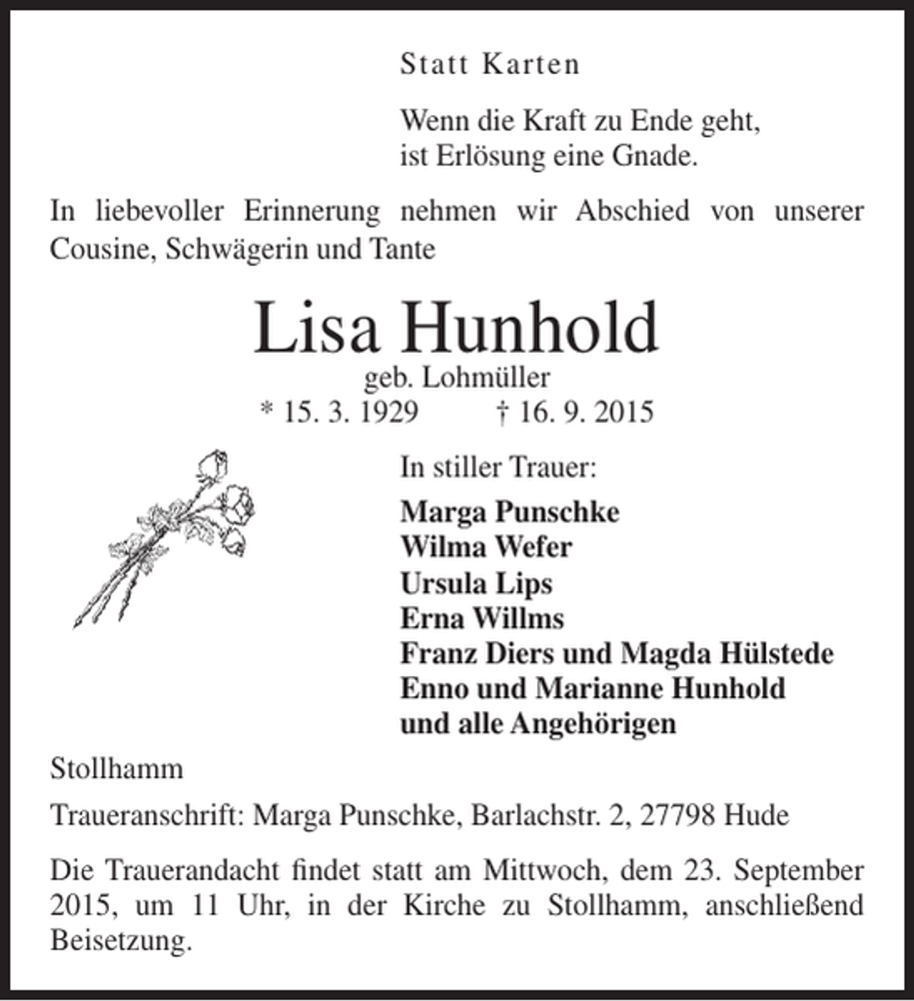<p>Statt Karten<br />Wenn die Kraft zu Ende geht,<br />ist Erlösung eine Gnade.<br />In liebevoller Erinnerung nehmen wir Abschied von unserer<br />Cousine, Schwägerin und Tante</p><p>Lisa Hunhold<br />geb. Lohmüller<br />* 15. 3. 1929</p><p>† 16. 9. 2015</p><p>In stiller Trauer:<br />Marga Punschke<br />Wilma Wefer<br />Ursula Lips<br />Erna Willms<br />Franz Diers und Magda Hülstede<br />Enno und Marianne Hunhold<br />und alle Angehörigen<br />Stollhamm<br />Traueranschrift: Marga Punschke, Barlachstr. 2, 27798 Hude<br />Die Trauerandacht findet statt am Mittwoch, dem 23. September<br />2015, um 11 Uhr, in der Kirche zu Stollhamm, anschließend<br />Beisetzung.</p>