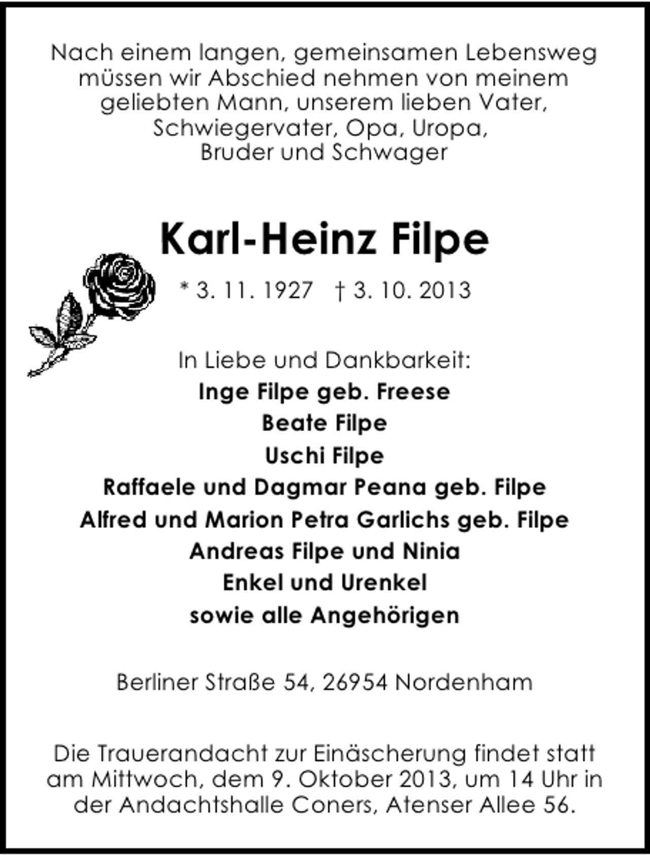 <p>Nach einem langen, gemeinsamen Lebensweg<br />müssen wir Abschied nehmen von meinem<br />geliebten Mann, unserem lieben Vater,<br />Schwiegervater, Opa, Uropa,<br />Bruder und Schwager</p><p>Karl-Heinz Filpe<br />* 3. 11. 1927 † 3. 10. 2013<br />In Liebe und Dankbarkeit:<br />Inge Filpe geb. Freese<br />Beate Filpe<br />Uschi Filpe<br />Raffaele und Dagmar Peana geb. Filpe<br />Alfred und Marion Petra Garlichs geb. Filpe<br />Andreas Filpe und Ninia<br />Enkel und Urenkel<br />sowie alle Angehörigen<br />Berliner Straße 54, 26954 Nordenham<br />Die Trauerandacht zur Einäscherung findet statt<br />am Mittwoch, dem 9. Oktober 2013, um 14 Uhr in<br />der Andachtshalle Coners, Atenser Allee 56.</p>