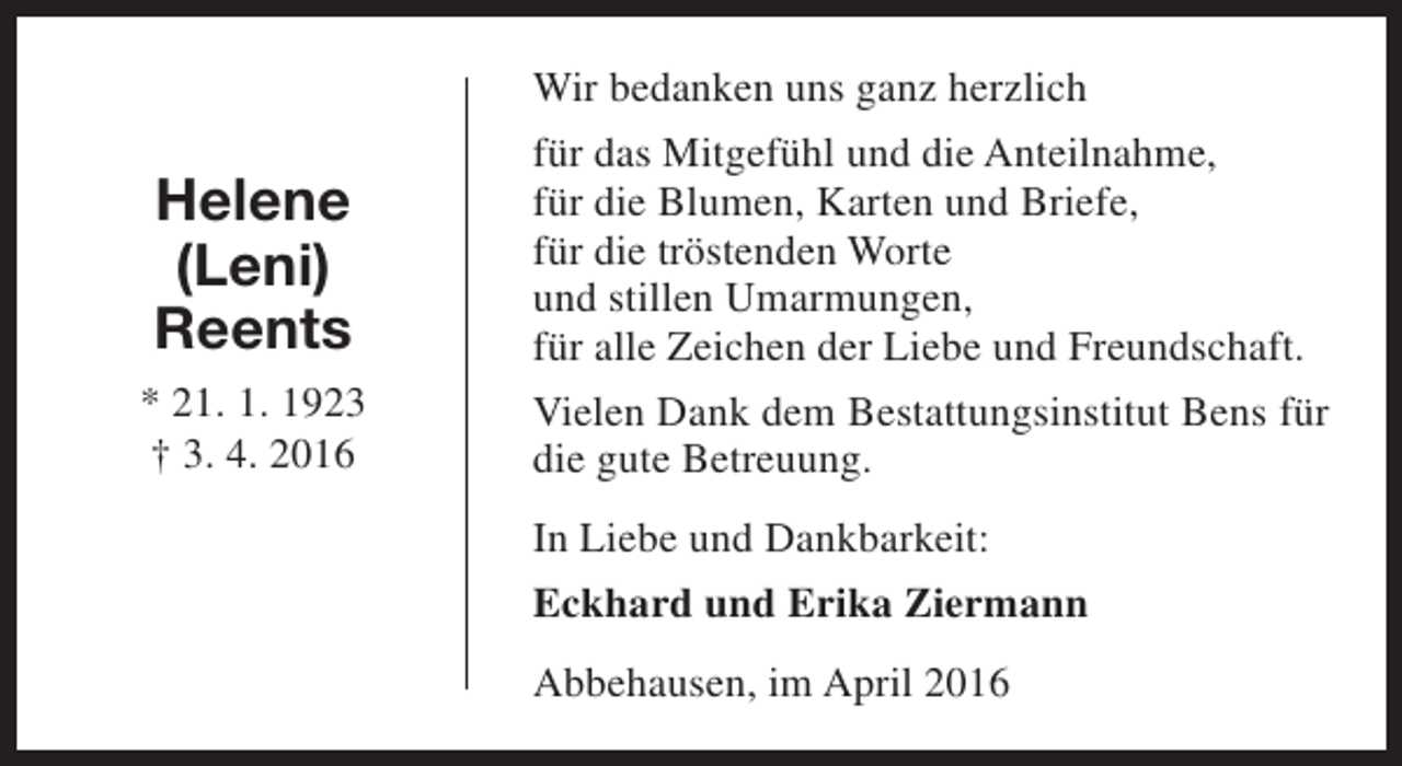 <p>Helene<br />(Leni)<br />Reents<br />* 21. 1. 1923<br />† 3. 4. 2016</p><p>Wir bedanken uns ganz herzlich<br />für das Mitgefühl und die Anteilnahme,<br />für die Blumen, Karten und Briefe,<br />für die tröstenden Worte<br />und stillen Umarmungen,<br />für alle Zeichen der Liebe und Freundschaft.<br />Vielen Dank dem Bestattungsinstitut Bens für<br />die gute Betreuung.<br />In Liebe und Dankbarkeit:<br />Eckhard und Erika Ziermann<br />Abbehausen, im April 2016</p>