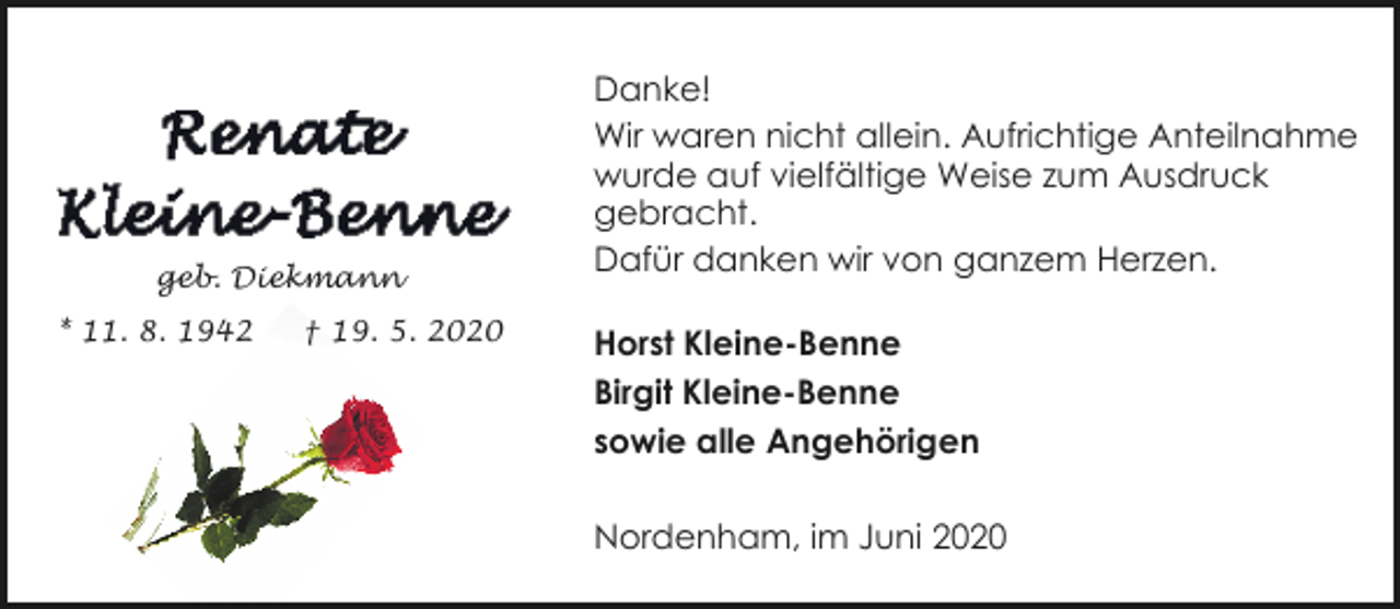 <p>geb. Diekmann<br />* 11. 8. 1942</p><p>† 19. 5. 2020</p><p>Danke!<br />Wir waren nicht allein. Aufrichtige Anteilnahme<br />wurde auf vielfältige Weise zum Ausdruck<br />gebracht.<br />Dafür danken wir von ganzem Herzen.<br />Horst Kleine-Benne<br />Birgit Kleine-Benne<br />sowie alle Angehörigen<br />Nordenham, im Juni 2020</p>
