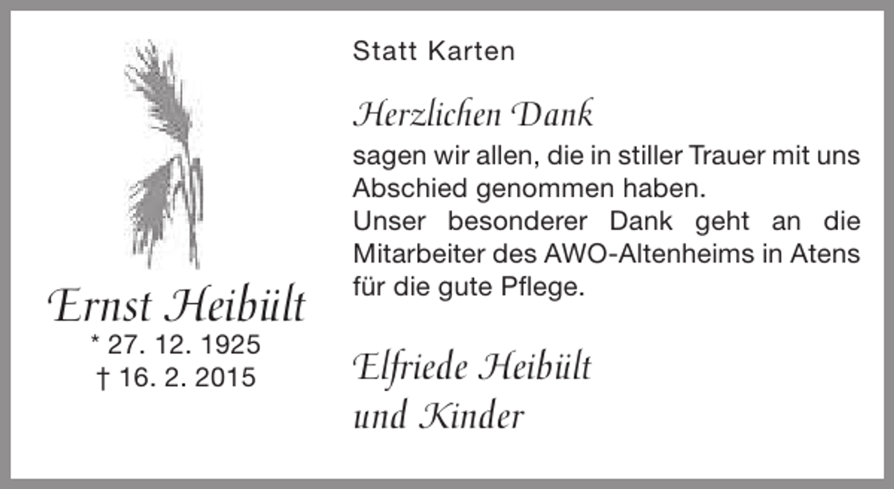 <p>Statt Karten</p><p>Herzlichen Dank</p><p>Ernst Heibült<br />* 27. 12. 1925<br />† 16. 2. 2015</p><p>sagen wir allen, die in stiller Trauer mit uns<br />Abschied genommen haben.<br />Unser besonderer Dank geht an die<br />Mitarbeiter des AWO-Altenheims in Atens<br />für die gute Pflege.</p><p>Elfriede Heibült<br />und Kinder</p>