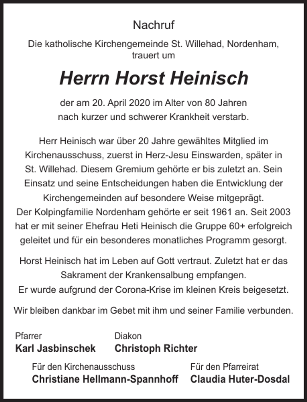 <p>Nachruf<br />Die katholische Kirchengemeinde St. Willehad, Nordenham,<br />trauert um</p><p>Herrn Horst Heinisch<br />der am 20. April 2020 im Alter von 80 Jahren<br />nach kurzer und schwerer Krankheit verstarb.<br />Herr Heinisch war über 20 Jahre gewähltes Mitglied im<br />Kirchenausschuss, zuerst in Herz-Jesu Einswarden, später in<br />St. Willehad. Diesem Gremium gehörte er bis zuletzt an. Sein<br />Einsatz und seine Entscheidungen haben die Entwicklung der<br />Kirchengemeinden auf besondere Weise mitgeprägt.<br />Der Kolpingfamilie Nordenham gehörte er seit 1961 an. Seit 2003<br />hat er mit seiner Ehefrau Heti Heinisch die Gruppe 60+ erfolgreich<br />geleitet und für ein besonderes monatliches Programm gesorgt.<br />Horst Heinisch hat im Leben auf Gott vertraut. Zuletzt hat er das<br />Sakrament der Krankensalbung empfangen.<br />Er wurde aufgrund der Corona-Krise im kleinen Kreis beigesetzt.<br />Wir bleiben dankbar im Gebet mit ihm und seiner Familie verbunden.<br />Pfarrer</p><p>Karl Jasbinschek</p><p>Diakon</p><p>Christoph Richter</p><p>Für den Kirchenausschuss</p><p>Christiane Hellmann-Spannhoﬀ</p><p>Für den Pfarreirat</p><p>Claudia Huter-Dosdal</p>