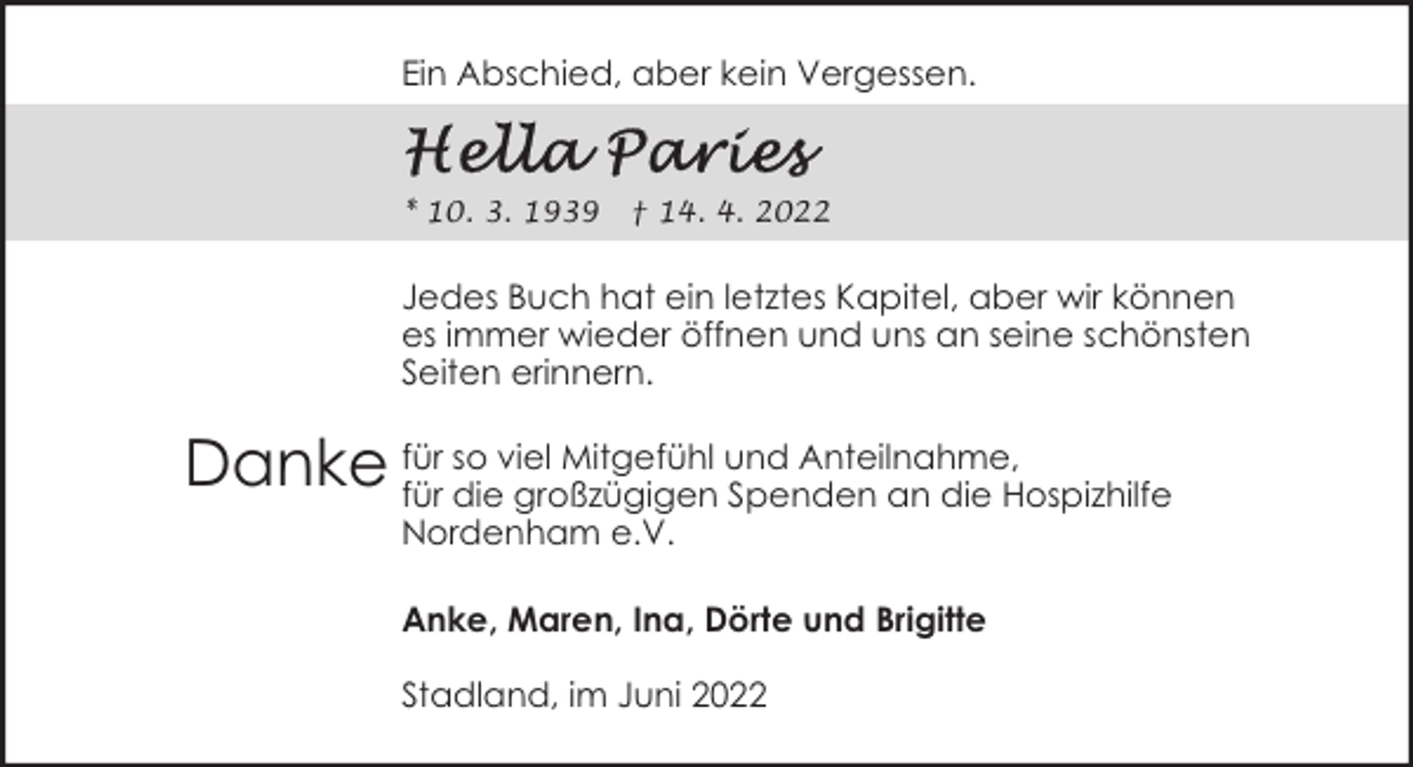<p>Ein Abschied, aber kein Vergessen.</p><p>* 10. 3. 1939</p><p>† 14. 4. 2022</p><p>Jedes Buch hat ein letztes Kapitel, aber wir können<br />es immer wieder öffnen und uns an seine schönsten<br />Seiten erinnern.<br />so viel Mitgefühl und Anteilnahme,<br />Danke für<br />für die großzügigen Spenden an die Hospizhilfe<br />Nordenham e.V.</p><p>Anke, Maren, Ina, Dörte und Brigitte<br />Stadland, im Juni 2022</p>