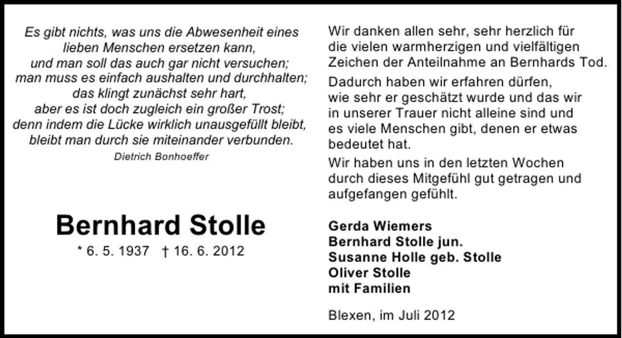 <p>Es gibt nichts, was uns die Abwesenheit eines<br />lieben Menschen ersetzen kann,<br />und man soll das auch gar nicht versuchen;<br />man muss es einfach aushalten und durchhalten;<br />das klingt zunächst sehr hart,<br />aber es ist doch zugleich ein großer Trost;<br />denn indem die Lücke wirklich unausgefüllt bleibt,<br />bleibt man durch sie miteinander verbunden.<br />Dietrich Bonhoeffer</p><p>Bernhard Stolle<br />* 6. 5. 1937 † 16. 6. 2012</p><p>Wir danken allen sehr, sehr herzlich für<br />die vielen warmherzigen und vielfältigen<br />Zeichen der Anteilnahme an Bernhards Tod.<br />Dadurch haben wir erfahren dürfen,<br />wie sehr er geschätzt wurde und das wir<br />in unserer Trauer nicht alleine sind und<br />es viele Menschen gibt, denen er etwas<br />bedeutet hat.<br />Wir haben uns in den letzten Wochen<br />durch dieses Mitgefühl gut getragen und<br />aufgefangen gefühlt.<br />Gerda Wiemers<br />Bernhard Stolle jun.<br />Susanne Holle geb. Stolle<br />Oliver Stolle<br />mit Familien<br />Blexen, im Juli 2012</p>