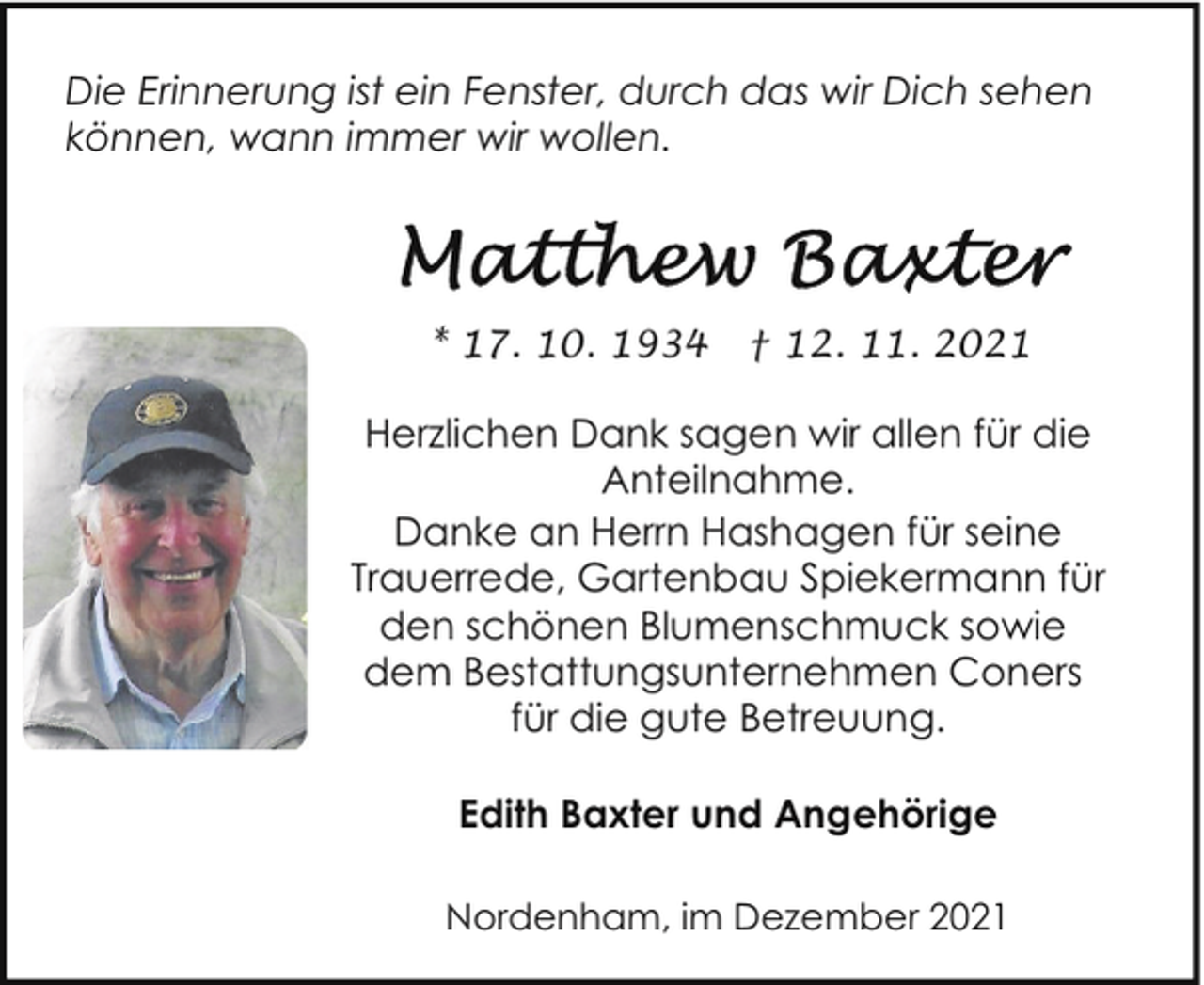 <p>Die Erinnerung ist ein Fenster, durch das wir Dich sehen<br />können, wann immer wir wollen.</p><p>* 17. 10. 1934</p><p>† 12. 11. 2021</p><p>Herzlichen Dank sagen wir allen für die<br />Anteilnahme.<br />Danke an Herrn Hashagen für seine<br />Trauerrede, Gartenbau Spiekermann für<br />den schönen Blumenschmuck sowie<br />dem Bestattungsunternehmen Coners<br />für die gute Betreuung.<br />Edith Baxter und Angehörige<br />Nordenham, im Dezember 2021</p>