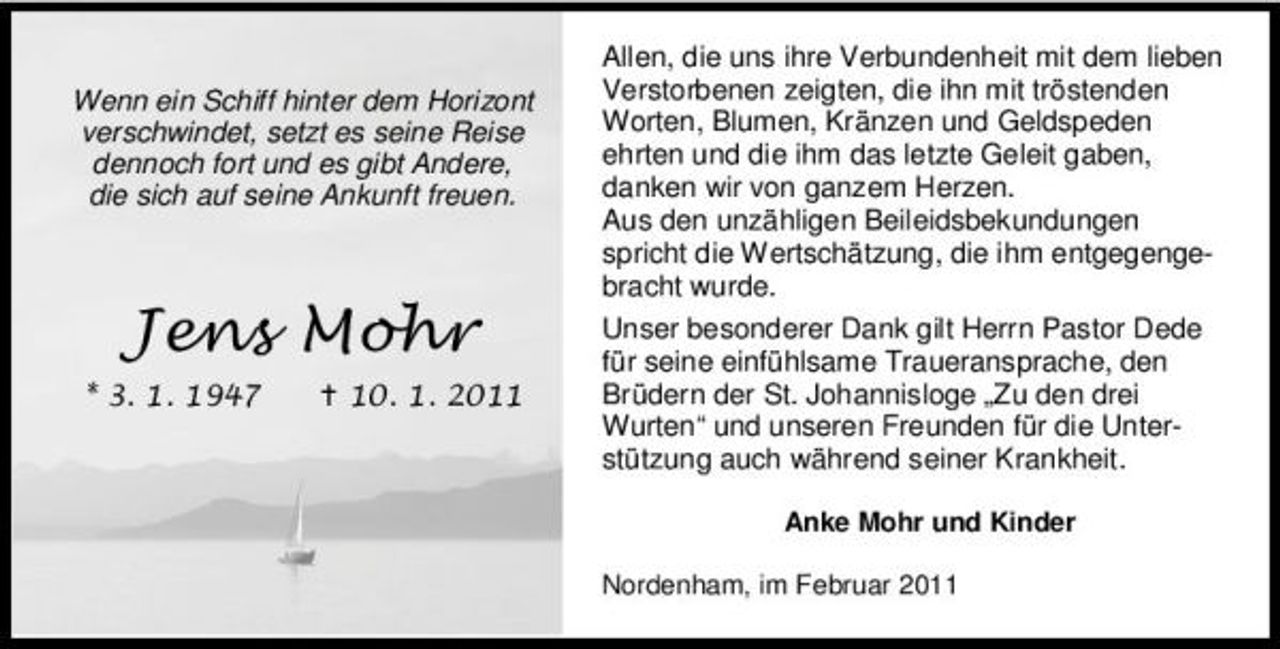 <p>Wenn ein Schiff hinter dem Horizont verschwindet, setzt es seine Reise dennoch fort und es gibt Andere, die sich auf seine Ankunft freuen.</p>
<p>Allen, die uns ihre Verbundenheit mit dem lieben Verstorbenen zeigten, die ihn mit tröstenden Worten, Blumen, Kränzen und Geldspeden ehrten und die ihm das letzte Geleit gaben, danken wir von ganzem Herzen. Aus den unzähligen Beileidsbekundungen spricht die Wertschätzung, die ihm entgegengebracht wurde. Unser besonderer Dank gilt Herrn Pastor Dede für seine einfühlsame Traueransprache, den Brüdern der St. Johannisloge „Zu den drei Wurten“ und unseren Freunden für die Unterstützung auch während seiner Krankheit.<br />Anke Mohr und Kinder Nordenham, im Februar 2011</p>