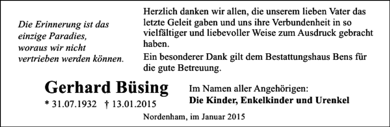 <p>Die Erinnerung ist das<br />einzige Paradies,<br />woraus wir nicht<br />vertrieben werden können.</p><p>Herzlich danken wir allen, die unserem lieben Vater das<br />letzte Geleit gaben und uns ihre Verbundenheit in so<br />vielfältiger und liebevoller Weise zum Ausdruck gebracht<br />haben.<br />Ein besonderer Dank gilt dem Bestattungshaus Bens für<br />die gute Betreuung.</p><p>Gerhard Büsing<br />* 31.07.1932 † 13.01.2015</p><p>Im Namen aller Angehörigen:<br />Die Kinder, Enkelkinder und Urenkel</p><p>Nordenham, im Januar 2015</p>