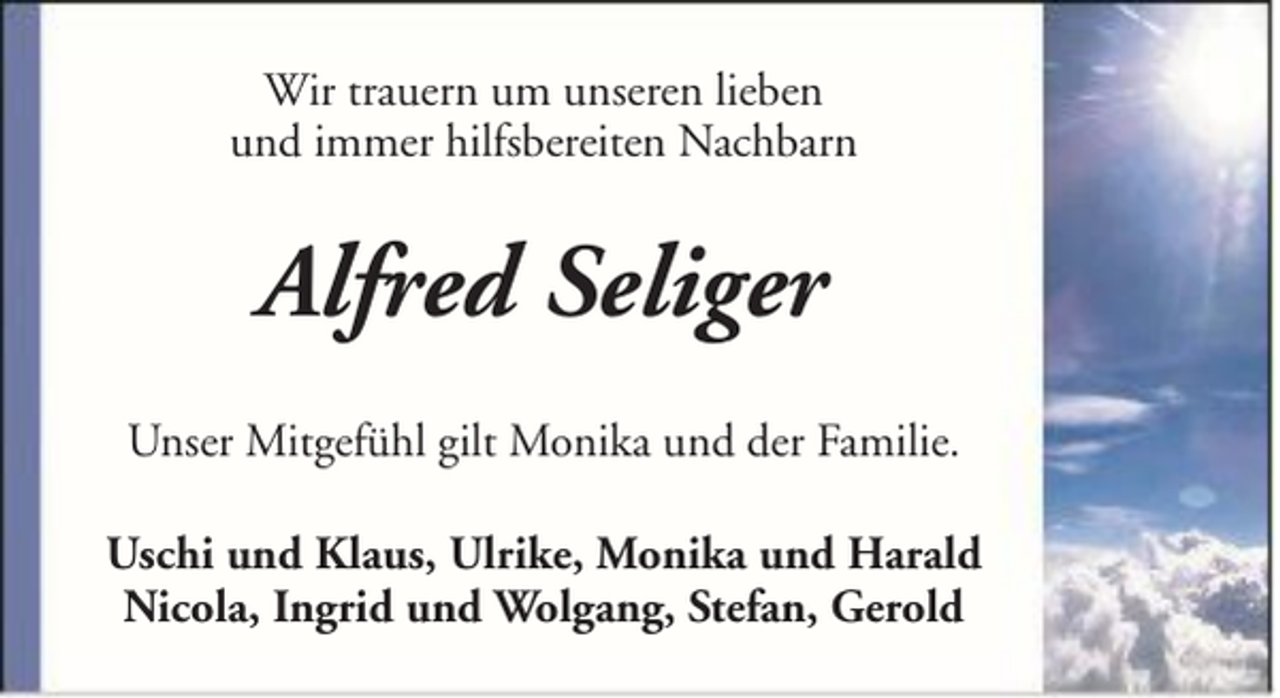 <p>Wir trauern um unseren lieben<br />und immer hilfsbereiten Nachbarn</p><p>Alfred Seliger<br />Unser Mitgefühl gilt Monika und der Familie.<br />Uschi und Klaus, Ulrike, Monika und Harald<br />Nicola, Ingrid und Wolgang, Stefan, Gerold</p>