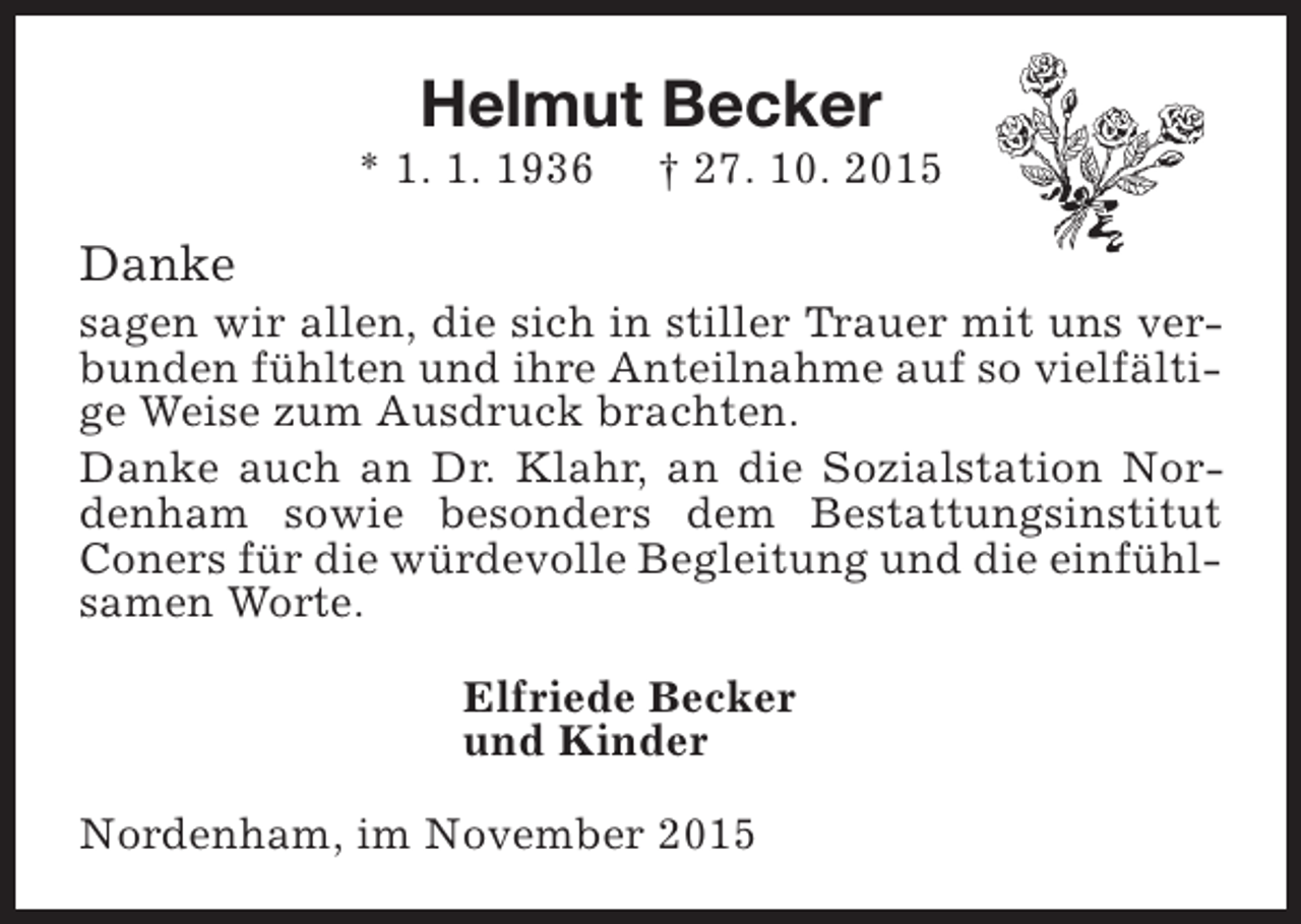 <p>Helmut Becker</p><p>* 1. 1. 1936</p><p>Â† 27. 10. 2015</p><p>Danke</p><p>sagen wir allen, die sich in stiller Trauer mit uns verbunden fÃ¼hlten und ihre Anteilnahme auf so vielfÃ¤ltige Weise zum Ausdruck brachten.<br />Danke auch an Dr. Klahr, an die Sozialstation Nordenham sowie besonders dem Bestattungsinstitut<br />Coners fÃ¼r die wÃ¼rdevolle Begleitung und die einfÃ¼hlsamen Worte.<br />Elfriede Becker<br />und Kinder<br />Nordenham, im November 2015</p>