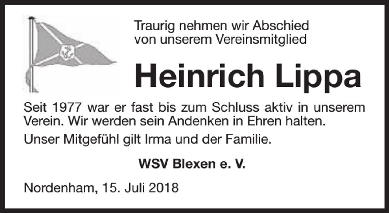 <p>Traurig nehmen wir Abschied<br />von unserem Vereinsmitglied</p><p>Heinrich Lippa<br />Seit 1977 war er fast bis zum Schluss aktiv in unserem<br />Verein. Wir werden sein Andenken in Ehren halten.<br />Unser Mitgefühl gilt Irma und der Familie.<br />WSV Blexen e. V.<br />Nordenham, 15. Juli 2018</p>