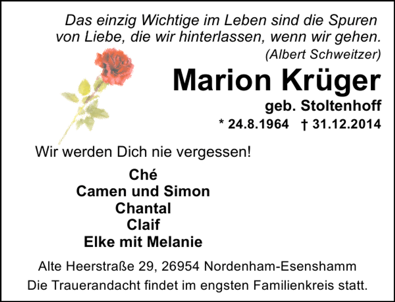 <p>Das einzig Wichtige im Leben sind die Spuren<br />Lie<br />von Liebe, die wir hinterlassen, wenn wir gehen.<br />(Albert Schweitzer)</p><p>Marion Krüger</p><p>geb. Stoltenhoff</p><p>* 24.8.1964 † 31.12.2014</p><p>Wir werden Dich nie vergessen!<br />Ché<br />Camen und Simon<br />Chantal<br />Claif<br />Elke mit Melanie<br />Alte Heerstraße 29, 26954 Nordenham-Esenshamm<br />Die Trauerandacht findet im engsten Familienkreis statt.</p>